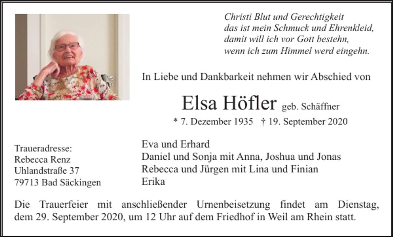 <p>Christi Blut und Gerechtigkeit<br />das ist mein Schmuck und Ehrenkleid,<br />damit will ich vor Gott bestehn,<br />wenn ich zum Himmel werd eingehn.</p><p>In Liebe und Dankbarkeit nehmen wir Abschied von</p><p>Elsa Höfler geb. Schäffner<br />* 7. Dezember 1935 † 19. September 2020<br />Traueradresse:<br />Rebecca Renz<br />Uhlandstraße 39713 Bad Säckingen</p><p>Eva und Erhard<br />Daniel und Sonja mit Anna, Joshua und Jonas<br />Rebecca und Jürgen mit Lina und Finian<br />Erika</p><p>Die Trauerfeier mit anschließender Urnenbeisetzung findet am Dienstag,<br />dem 29. September 2020, um 12 Uhr auf dem Friedhof in Weil am Rhein statt.</p>