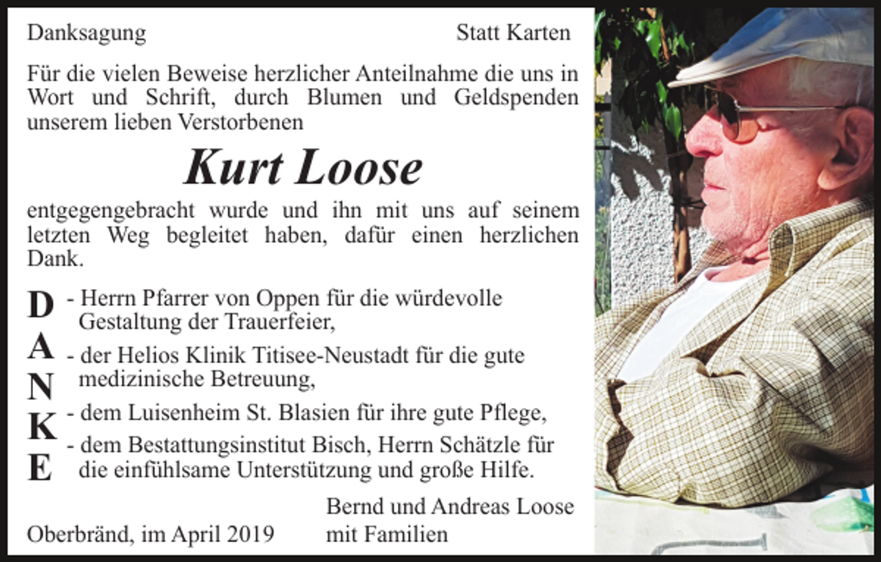 <p>Danksagung</p><p>Statt Karten</p><p>Für die vielen Beweise herzlicher Anteilnahme die uns in<br />Wort und Schrift, durch Blumen und Geldspenden<br />unserem lieben Verstorbenen</p><p>Kurt Loose<br />entgegengebracht wurde und ihn mit uns auf seinem<br />letzten Weg begleitet haben, dafür einen herzlichen<br />Dank.<br />Herrn Pfarrer von Oppen für die würdevolle<br />D - Gestaltung<br />der Trauerfeier,<br />A - der Helios Klinik Titisee-Neustadt für die gute<br />N medizinische Betreuung,<br />- dem Luisenheim St. Blasien für ihre gute Pflege,<br />K - dem Bestattungsinstitut Bisch, Herrn Schätzle für<br />E die einfühlsame Unterstützung und große Hilfe.<br />Oberbränd, im April 2019</p><p>Bernd und Andreas Loose<br />mit Familien</p>