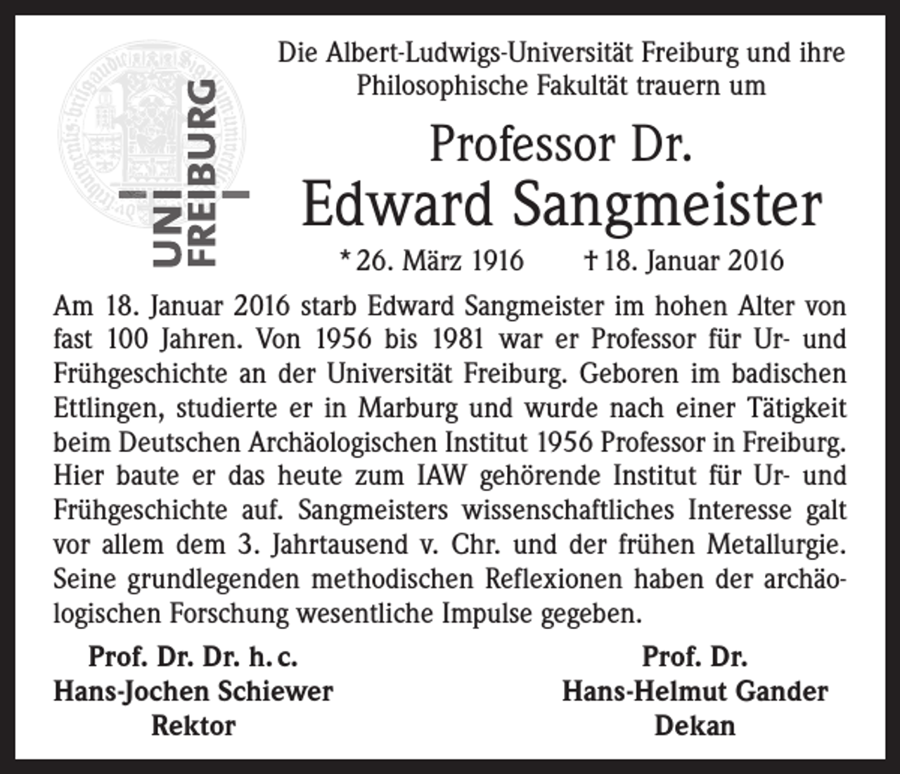<p>Die Albert-Ludwigs-Universität Freiburg und ihre<br />Philosophische Fakultät trauern um</p><p>Professor Dr.</p><p>Edward Sangmeister</p><p>* 26. März 1916 † 18. Januar 2016<br />Am 18. Januar 2016 starb Edward Sangmeister im hohen Alter von<br />fast 100 Jahren. Von 1956 bis 1981 war er Professor für Ur- und<br />Frühgeschichte an der Universität Freiburg. Geboren im badischen<br />Ettlingen, studierte er in Marburg und wurde nach einer Tätigkeit<br />beim Deutschen Archäologischen Institut 1956 Professor in Freiburg.<br />Hier baute er das heute zum IAW gehörende Institut für Ur- und<br />Frühgeschichte auf. Sangmeisters wissenschaftliches Interesse galt<br />vor allem dem 3. Jahrtausend v. Chr. und der frühen Metallurgie.<br />Seine grundlegenden methodischen Reflexionen haben der archäo­<br />logischen Forschung wesentliche Impulse gegeben.<br />Prof. Dr. Dr. h. c.<br />Prof. Dr.<br />Hans-Jochen Schiewer<br />Hans-Helmut Gander</p><p>Rektor<br />Dekan</p>