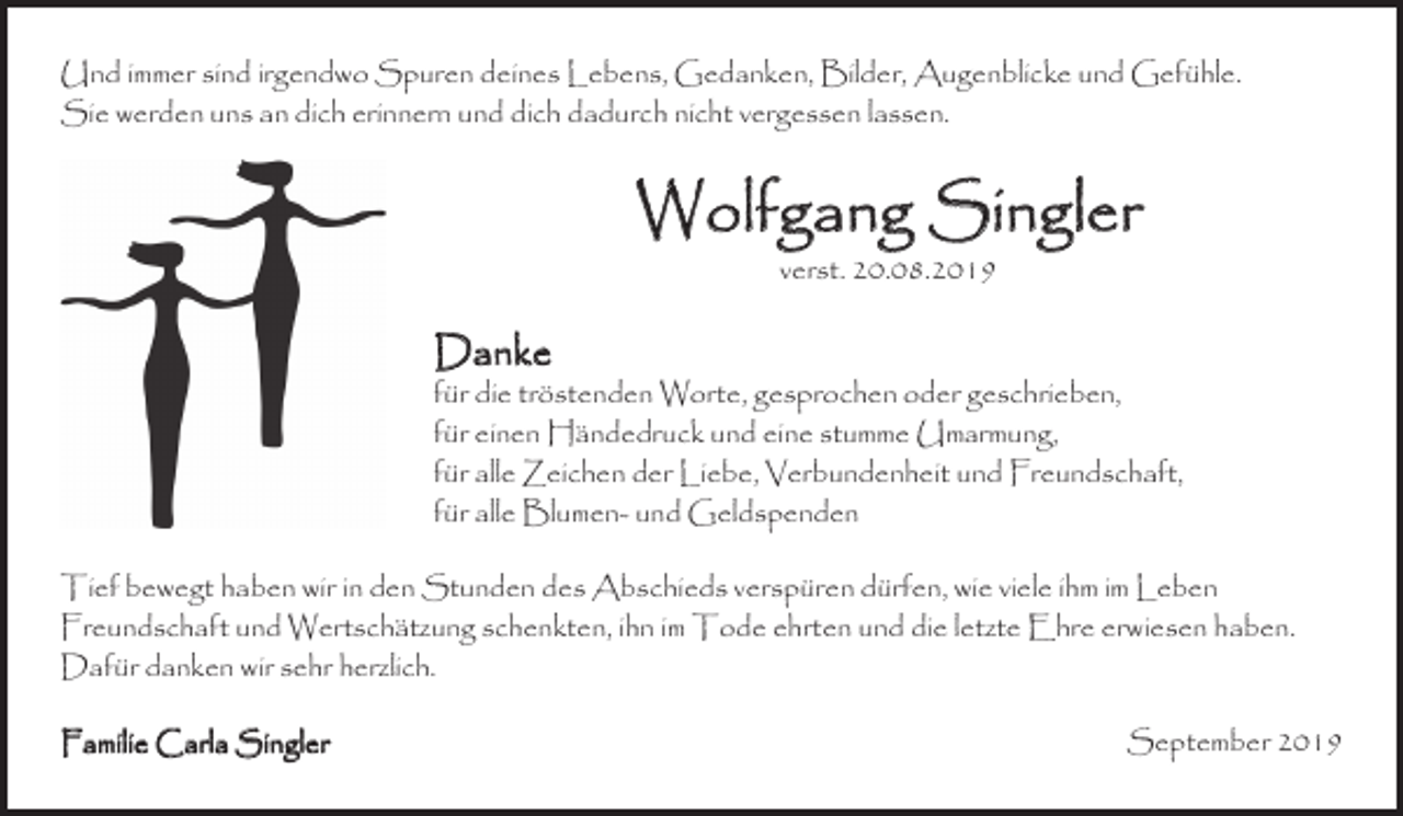 <p>Und immer sind irgendwo Spuren deines Lebens, Gedanken, Bilder, Augenblicke und Gefühle.<br />Sie werden uns an dich erinnern und dich dadurch nicht vergessen lassen.</p><p>Wolfgang Singler<br />verst. 20.08.2019</p><p>Danke</p><p>für die tröstenden Worte, gesprochen oder geschrieben,<br />für einen Händedruck und eine stumme Umarmung,<br />für alle Zeichen der Liebe, Verbundenheit und Freundschaft,<br />für alle Blumen- und Geldspenden<br />Tief bewegt haben wir in den Stunden des Abschieds verspüren dürfen, wie viele ihm im Leben<br />Freundschaft und Wertschätzung schenkten, ihn im Tode ehrten und die letzte Ehre erwiesen haben.<br />Dafür danken wir sehr herzlich.<br />Familie Carla Singler</p><p>September 2019</p>