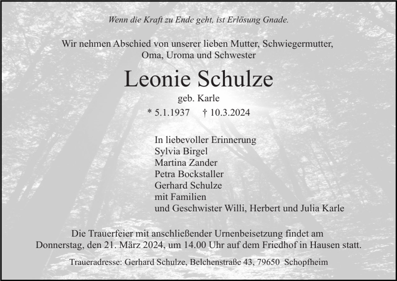 <p>Wenn die Kraft zu Ende geht, ist Erlösung Gnade.</p><p>Wir nehmen Abschied von unserer lieben Mutter, Schwiegermutter,<br />Oma, Uroma und Schwester</p><p>Leonie Schulze<br />geb. Karle<br />* 5.1.1937 † 10.3.2024<br />In liebevoller Erinnerung<br />Sylvia Birgel<br />Martina Zander<br />Petra Bockstaller<br />Gerhard Schulze<br />mit Familien<br />und Geschwister Willi, Herbert und Julia Karle<br />Die Trauerfeier mit anschließender Urnenbeisetzung findet am<br />Donnerstag, den 21. März 2024, um 14.00 Uhr auf dem Friedhof in Hausen statt.<br />Traueradresse: Gerhard Schulze, Belchenstraße 43, 79650 Schopfheim</p>