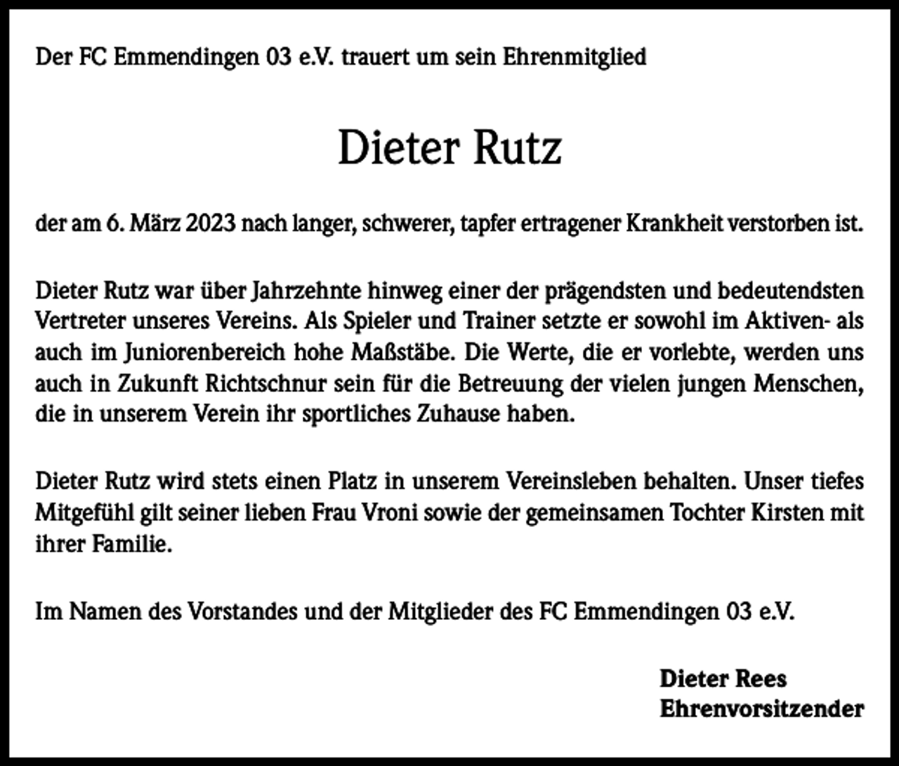 <p>Der FC Emmendingen 03 e.V. trauert um sein Ehrenmitglied</p><p>Dieter Rutz<br />der am 6. März 2023 nach langer, schwerer, tapfer ertragener Krankheit verstorben ist.<br />Dieter Rutz war über Jahrzehnte hinweg einer der prägendsten und bedeutendsten<br />Vertreter unseres Vereins. Als Spieler und Trainer setzte er sowohl im Aktiven- als<br />auch im Juniorenbereich hohe Maßstäbe. Die Werte, die er vorlebte, werden uns<br />auch in Zukunft Richtschnur sein für die Betreuung der vielen jungen Menschen,<br />die in unserem Verein ihr sportliches Zuhause haben.<br />Dieter Rutz wird stets einen Platz in unserem Vereinsleben behalten. Unser tiefes<br />Mitgefühl gilt seiner lieben Frau Vroni sowie der gemeinsamen Tochter Kirsten mit<br />ihrer Familie.<br />Im Namen des Vorstandes und der Mitglieder des FC Emmendingen 03 e.V.<br />Dieter Rees<br />Ehrenvorsitzender</p>