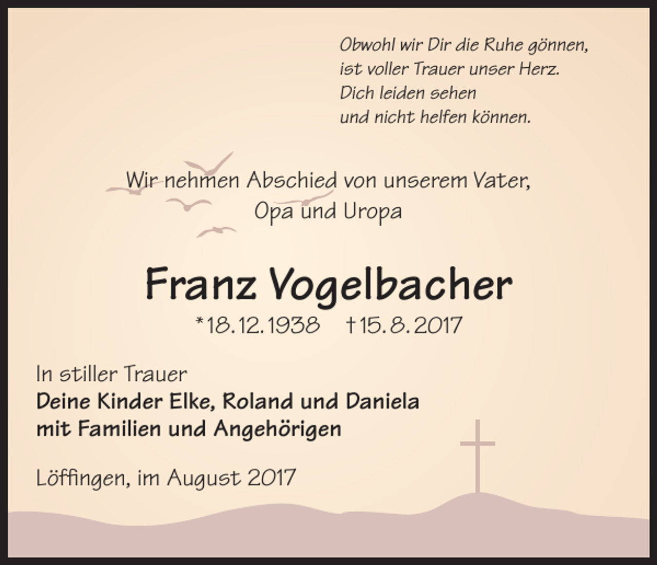 <p>Obwohl wir Dir die Ruhe gönnen,<br />ist voller Trauer unser Herz.<br />Dich leiden sehen<br />und nicht helfen können.</p><p>Wir nehmen Abschied von unserem Vater,<br />Opa und Uropa</p><p>Franz Vogelbacher<br />* 18. 12. 1938</p><p>† 15. 8. 2017</p><p>In stiller Trauer<br />Deine Kinder Elke, Roland und Daniela<br />mit Familien und Angehörigen<br />Löffingen, im August 2017</p>