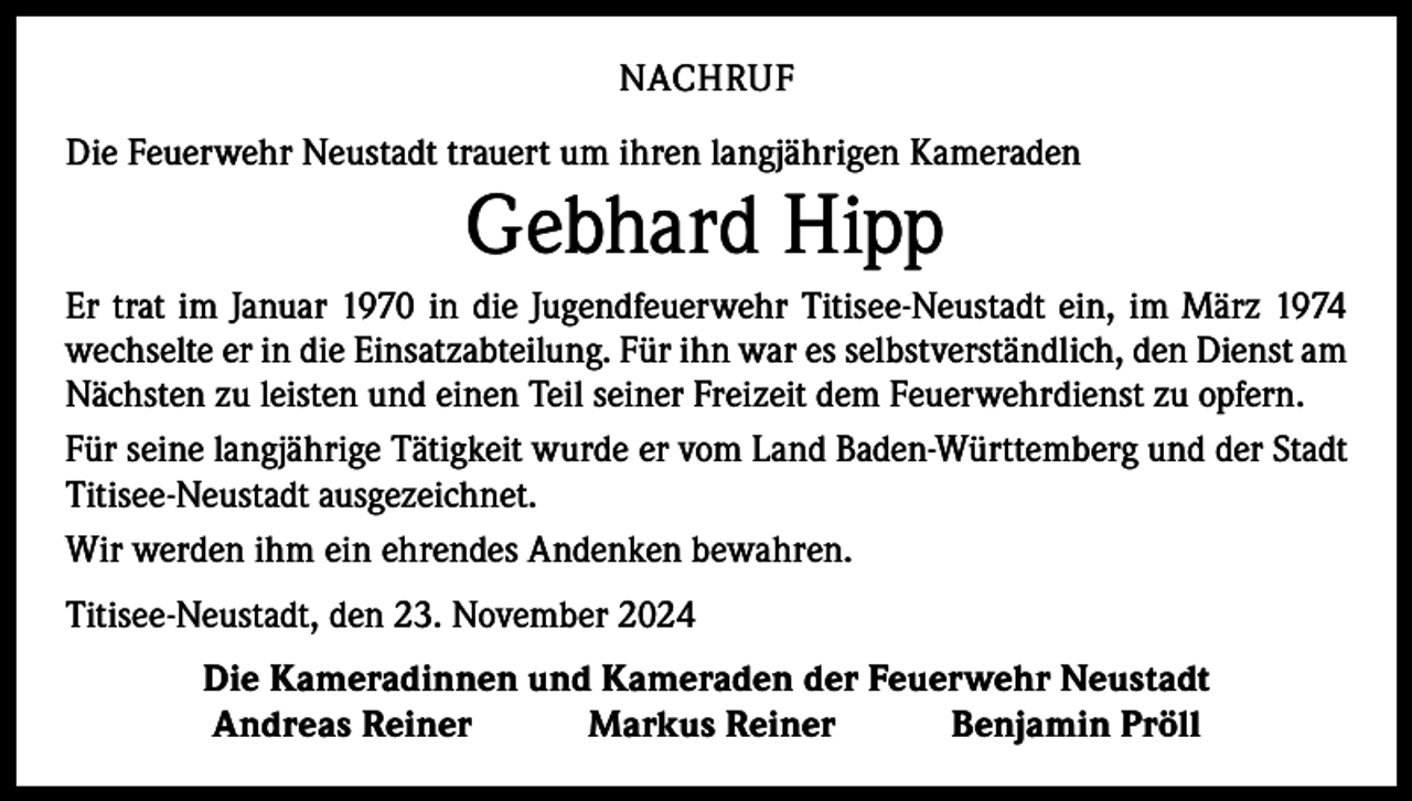 <p>NACHRUF<br />Die Feuerwehr Neustadt trauert um ihren langjährigen Kameraden</p><p>Gebhard Hipp</p><p>Er trat im Januar 1970 in die Jugendfeuerwehr Titisee-Neustadt ein, im März 1974<br />wechselte er in die Einsatzabteilung. Für ihn war es selbstverständlich, den Dienst am<br />Nächsten zu leisten und einen Teil seiner Freizeit dem Feuerwehrdienst zu opfern.<br />Für seine langjährige Tätigkeit wurde er vom Land Baden-Württemberg und der Stadt<br />Titisee-Neustadt ausgezeichnet.<br />Wir werden ihm ein ehrendes Andenken bewahren.<br />Titisee-Neustadt, den 23. November 2024<br />Die Kameradinnen und Kameraden der Feuerwehr Neustadt<br />Andreas Reiner Markus Reiner Benjamin Pröll</p>
