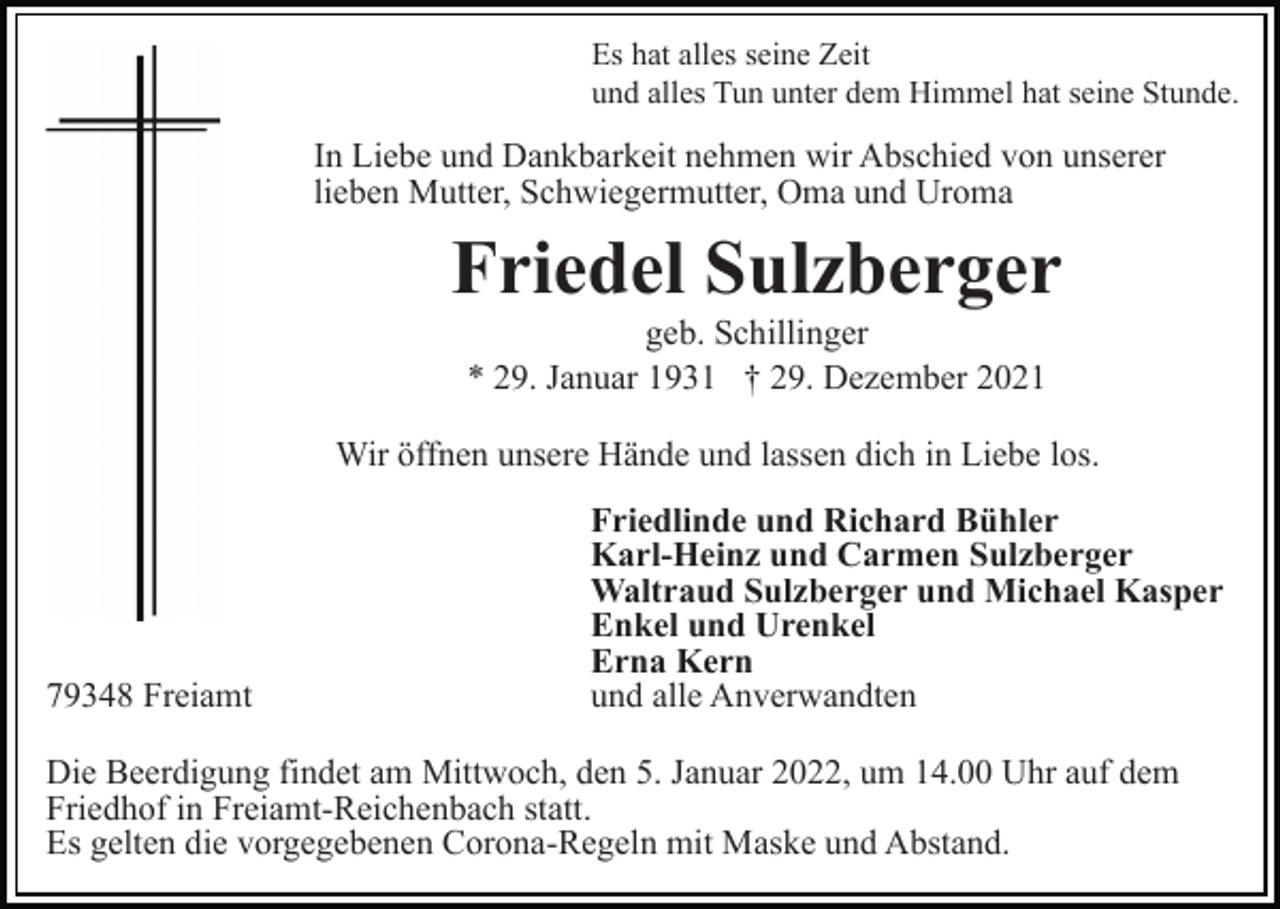 <p>Es hat alles seine Zeit<br />und alles Tun unter dem Himmel hat seine Stunde.</p><p>In Liebe und Dankbarkeit nehmen wir Abschied von unserer<br />lieben Mutter, Schwiegermutter, Oma und Uroma</p><p>Friedel Sulzberger<br />geb. Schillinger<br />* 29. Januar 1931 † 29. Dezember 2021<br />Wir öffnen unsere Hände und lassen dich in Liebe los.</p><p>79348 Freiamt</p><p>Friedlinde und Richard Bühler<br />Karl-Heinz und Carmen Sulzberger<br />Waltraud Sulzberger und Michael Kasper<br />Enkel und Urenkel<br />Erna Kern<br />und alle Anverwandten</p><p>Die Beerdigung findet am Mittwoch, den 5. Januar 2022, um 14.00 Uhr auf dem<br />Friedhof in Freiamt-Reichenbach statt.<br />Es gelten die vorgegebenen Corona-Regeln mit Maske und Abstand.</p>