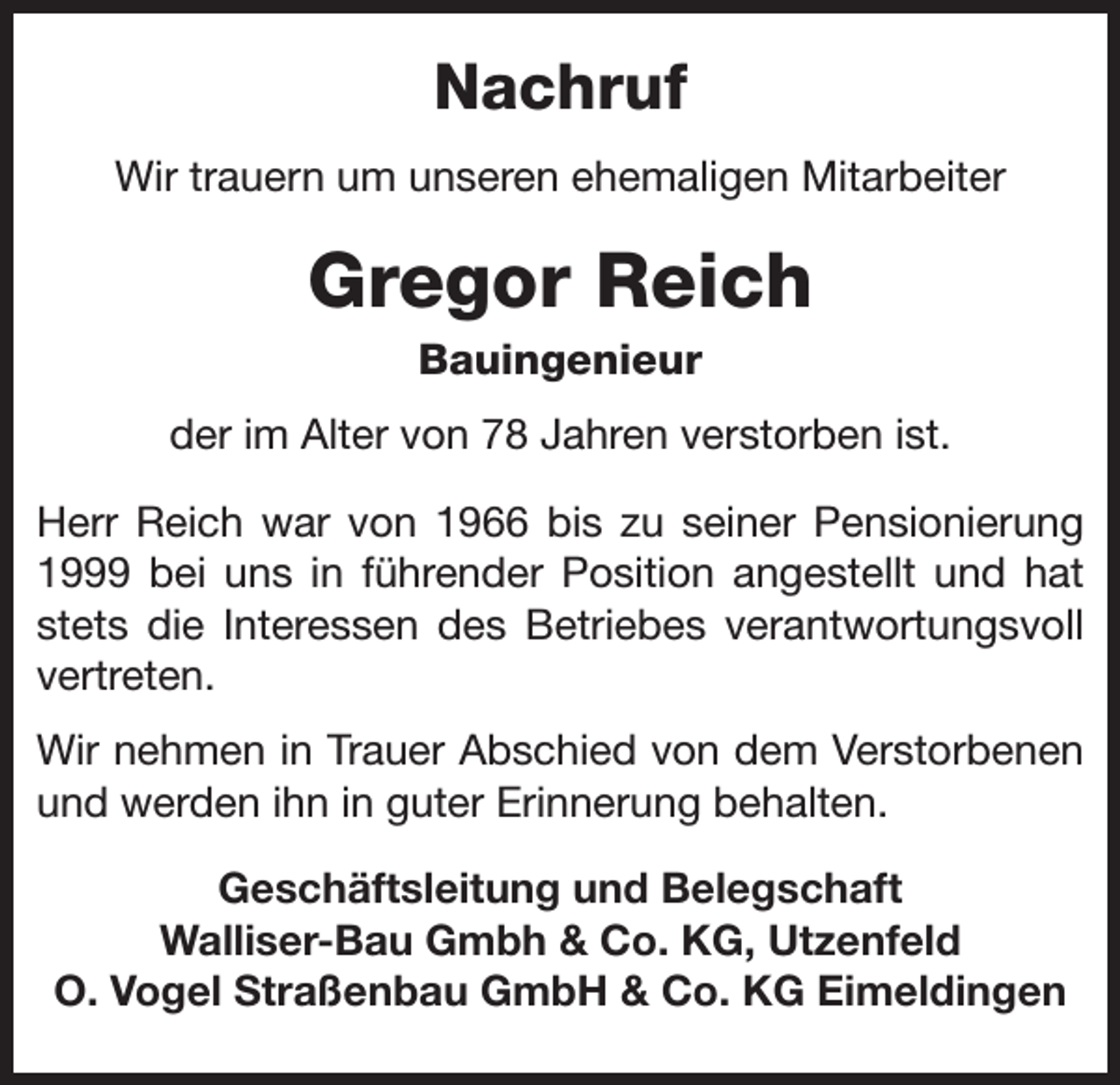 <p>Nachruf<br />Wir trauern um unseren ehemaligen Mitarbeiter</p><p>Gregor Reich<br />Bauingenieur<br />der im Alter von 78 Jahren verstorben ist.<br />Herr Reich war von 1966 bis zu seiner Pensionierung<br />1999 bei uns in führender Position angestellt und hat<br />stets die Interessen des Betriebes verantwortungsvoll<br />vertreten.<br />Wir nehmen in Trauer Abschied von dem Verstorbenen<br />und werden ihn in guter Erinnerung behalten.<br />Geschäftsleitung und Belegschaft<br />Walliser-Bau Gmbh &amp; Co. KG, Utzenfeld<br />O. Vogel Straßenbau GmbH &amp; Co. KG Eimeldingen</p>