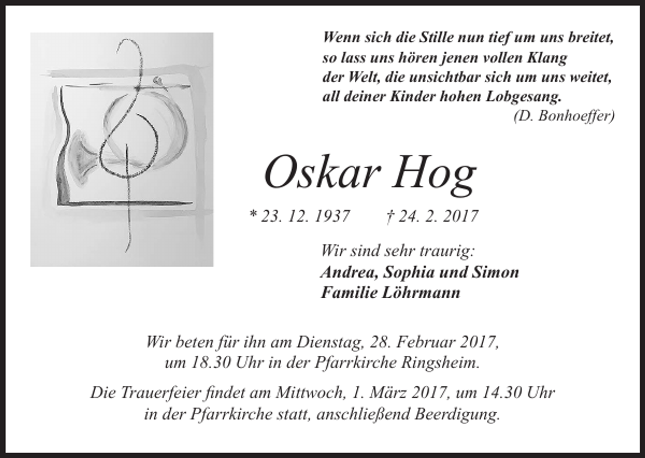 <p>Wenn sich die Stille nun tief um uns breitet,<br />so lass uns hören jenen vollen Klang<br />der Welt, die unsichtbar sich um uns weitet,<br />all deiner Kinder hohen Lobgesang.<br />(D. Bonhoeffer)</p><p>Oskar Hog</p><p>* 23. 12. 1937 † 24. 2. 2017</p><p>Wir sind sehr traurig:</p><p>Andrea, Sophia und Simon<br />Familie Löhrmann<br />Wir beten für ihn am Dienstag, 28. Februar 2017,<br />um 18.30 Uhr in der Pfarrkirche Ringsheim.<br />Die Trauerfeier findet am Mittwoch, 1. März 2017, um 14.30 Uhr<br />in der Pfarrkirche statt, anschließend Beerdigung.</p>