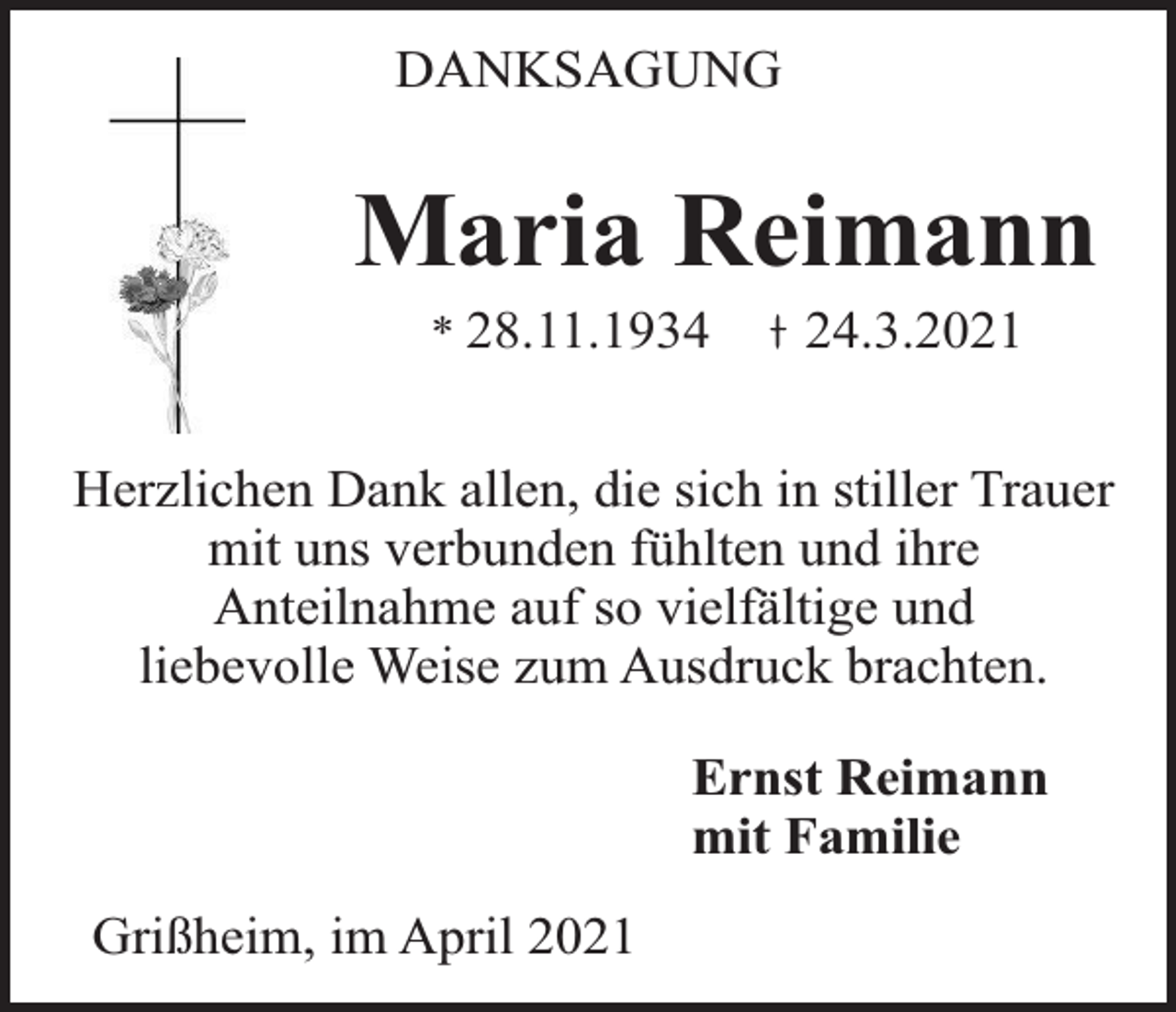 <p>DANKSAGUNG</p><p>Maria Reimann<br />* 28.11.1934</p><p>24.3.2021</p><p>Herzlichen Dank allen, die sich in stiller Trauer<br />mit uns verbunden fühlten und ihre<br />Anteilnahme auf so vielfältige und<br />liebevolle Weise zum Ausdruck brachten.<br />Ernst Reimann<br />mit Familie<br />Grißheim, im April 2021</p>