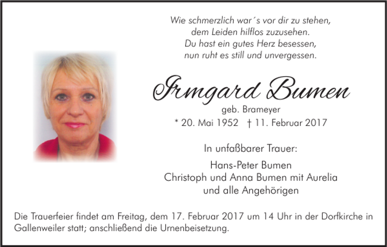 <p>Wie schmerzlich war´s vor dir zu stehen,<br />dem Leiden hilflos zuzusehen.<br />Du hast ein gutes Herz besessen,<br />nun ruht es still und unvergessen.</p><p>Irmgard Bumen<br />geb. Brameyer<br />* 20. Mai 1952 † 11. Februar 2017</p><p>In unfaßbarer Trauer:<br />Hans-Peter Bumen<br />Christoph und Anna Bumen mit Aurelia<br />und alle Angehörigen<br />Die Trauerfeier findet am Freitag, dem 17. Februar 2017 um 14 Uhr in der Dorfkirche in<br />Gallenweiler statt; anschließend die Urnenbeisetzung.</p>