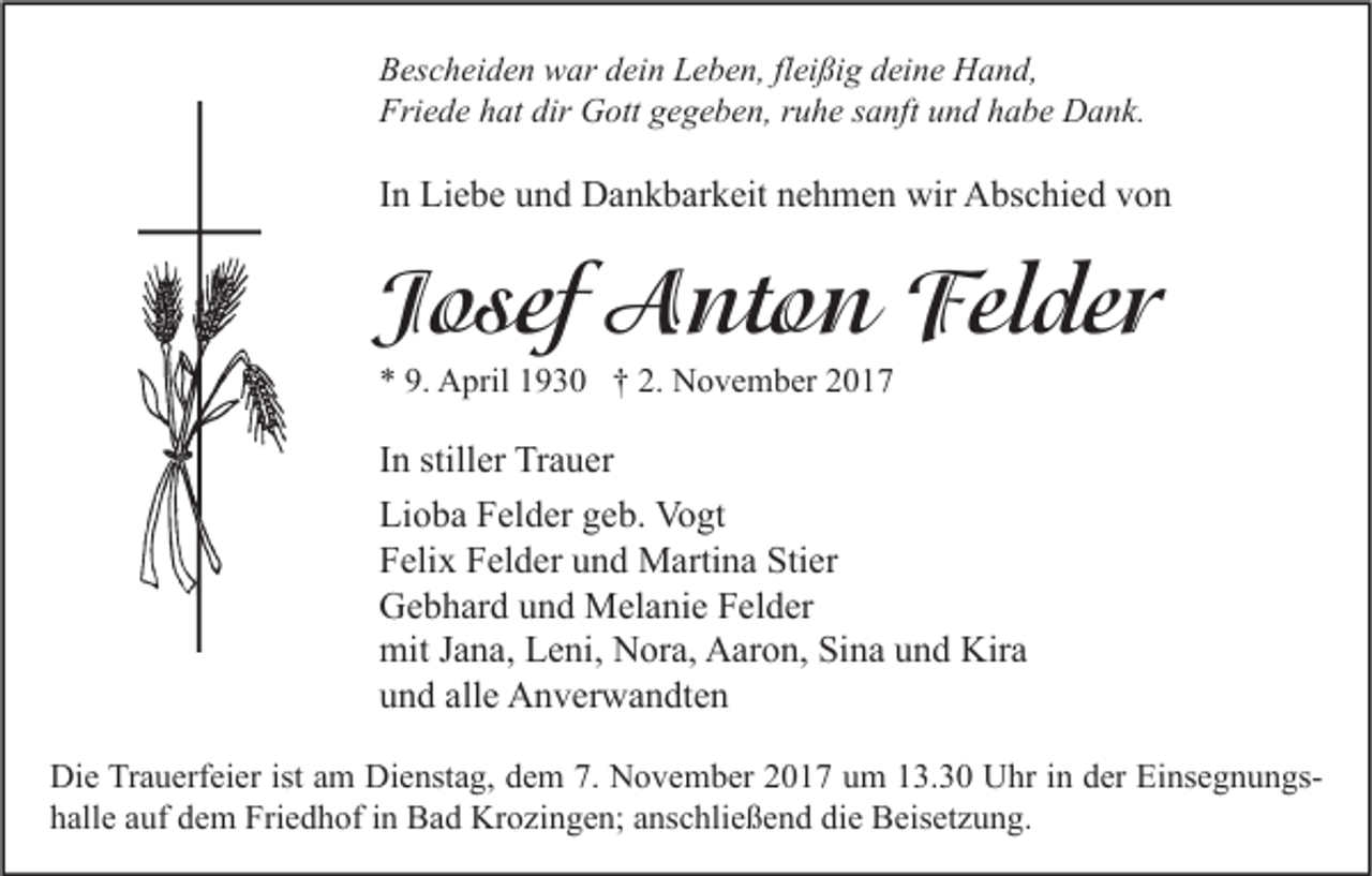 <p>B es c h ei d e n war<br />Bescheiden<br />w ar ddein<br />ei n LLeben,<br />e b e n, flfleißig<br />ei ßi g ddeine<br />ei n e Hand,<br />H a n d,<br />Friede<br />Fri<br />e d e hhat<br />at dir<br />dir Gott<br />G ott ggegeben,<br />e g e b e n, rruhe<br />u h e ssanft<br />a nft uund<br />n d hhabe<br />a b e Dank.<br />D a n k.</p><p>IInn Liebe<br />Li e b e und<br />u n d Dankbarkeit<br />D a n k b ar k eit nehmen<br />n e h m e n wir<br />wir Abschied<br />A bs c hi e d von<br />von</p><p>JJosef<br />o sef Anton<br />A nt o n Felder<br />Fel de r<br />** 9.<br />9. April<br />A pril 11930<br />9 3 0 †† 2.<br />2. November<br />N o v e m b er 22</p><p>I n stiller<br />In<br />still er Trauer<br />Tr a u er<br />Lioba<br />Li<br />o b a FFelder<br />el d er ggeb.<br />e b. Vogt<br />Vo gt<br />FFelix<br />eli x FFelder<br />el d er uund<br />n d Martina<br />M arti n a Sti<br />er<br />Stier<br />GGebhard<br />e b h ar d uund<br />n d Melanie<br />M el a ni e FFelder<br />el d er<br />mitJ Jana,<br />Kira<br />mit<br />a n a, LLeni,<br />e ni, NNora,<br />or a, AAaron,<br />ar o n, SiSina<br />n a uund<br />n d Kir<br />a<br />alle<br />uund<br />n d all<br />e Anverwandten<br />A n v er w a n dt e n<br />Di e TrTrauerfeier<br />Die<br />a u erf ei er ist<br />istaam<br />m Di<br />Dienstag,<br />e nst a g, ddem<br />e m 7.7. NNovember<br />o v e m b er 22017<br />0 1 7 uum<br />m 113.30<br />3. 3 0 UUhr<br />hr i in<br />n dder<br />er EiEinsegnungsns e g n u n gs hhalle<br />all e aauf<br />uf ddem<br />e m Friedhof<br />Fri e d h of iin<br />n Bad<br />B a d Krozingen;<br />Kr o zi n g e n; aanschließend<br />ns c hli e ß e n d di<br />die<br />e Beisetzung.<br />B eis et z u n g.</p>