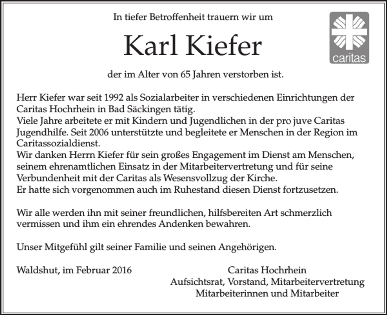 <p>In tiefer Betroffenheit trauern wir um</p><p>Karl Kiefer<br />der im Alter von 65 Jahren verstorben ist.<br />Herr Kiefer war seit 1992 als Sozialarbeiter in verschiedenen Einrichtungen der<br />Caritas Hochrhein in Bad Säckingen tätig.<br />Viele Jahre arbeitete er mit Kindern und Jugendlichen in der pro juve Caritas<br />Jugendhilfe. Seit 2006 unterstützte und begleitete er Menschen in der Region im<br />Caritassozialdienst.<br />Wir danken Herrn Kiefer für sein großes Engagement im Dienst am Menschen,<br />seinem ehrenamtlichen Einsatz in der Mitarbeitervertretung und für seine<br />Verbundenheit mit der Caritas als Wesensvollzug der Kirche.<br />Er hatte sich vorgenommen auch im Ruhestand diesen Dienst fortzusetzen.<br />Wir alle werden ihn mit seiner freundlichen, hilfsbereiten Art schmerzlich<br />vermissen und ihm ein ehrendes Andenken bewahren.<br />Unser Mitgefühl gilt seiner Familie und seinen Angehörigen.<br />Waldshut, im Februar 2016</p><p>Caritas Hochrhein<br />Aufsichtsrat, Vorstand, Mitarbeitervertretung<br />Mitarbeiterinnen und Mitarbeiter</p>