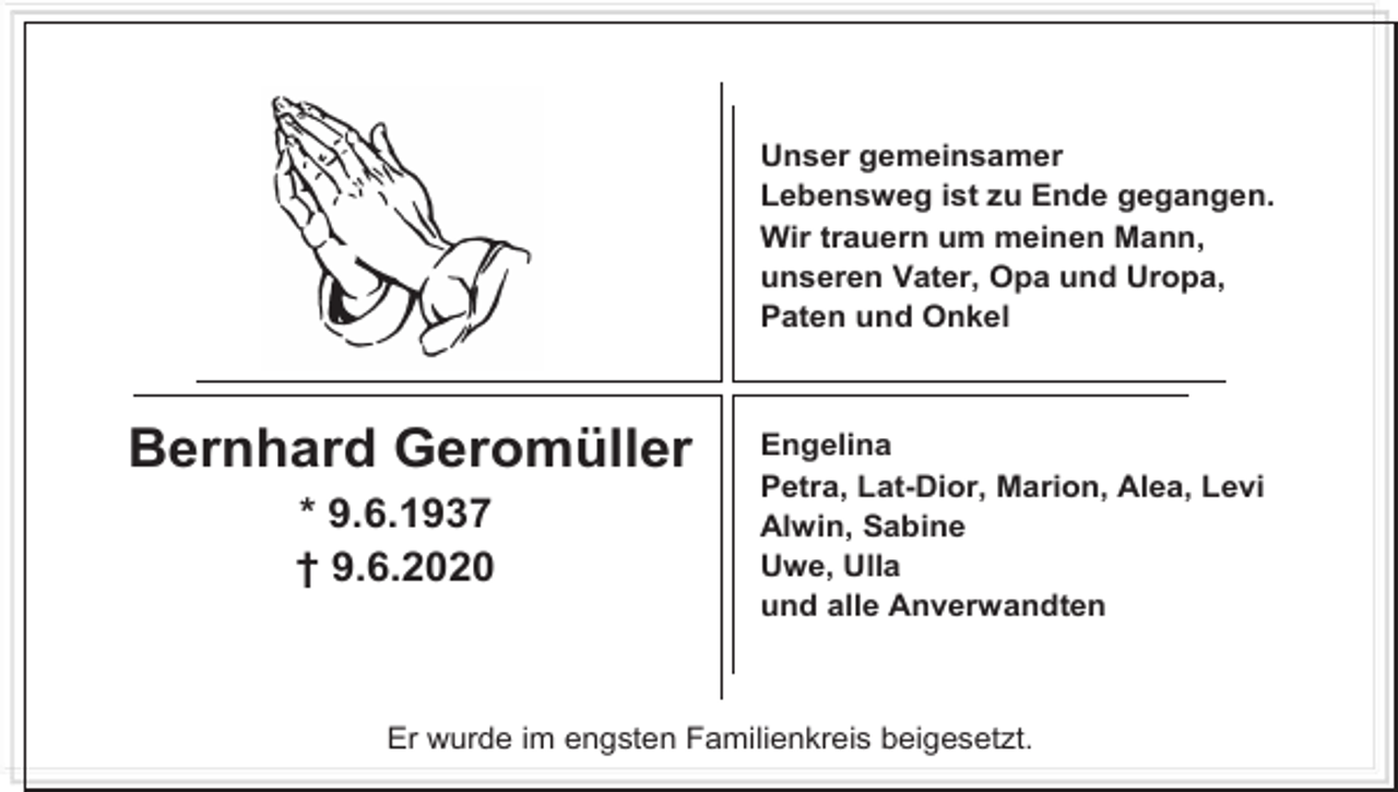 <p>Unser gemeinsamer<br />Lebensweg ist zu Ende gegangen.<br />Wir trauern um meinen Mann,<br />unseren Vater, Opa und Uropa,<br />Paten und Onkel</p><p>Bernhard Geromüller<br />* 9.6.1937<br />† 9.6.2020</p><p>Engelina<br />Petra, Lat-Dior, Marion, Alea, Levi<br />Alwin, Sabine<br />Uwe, Ulla<br />und alle Anverwandten</p><p>Er wurde im engsten Familienkreis beigesetzt.</p>