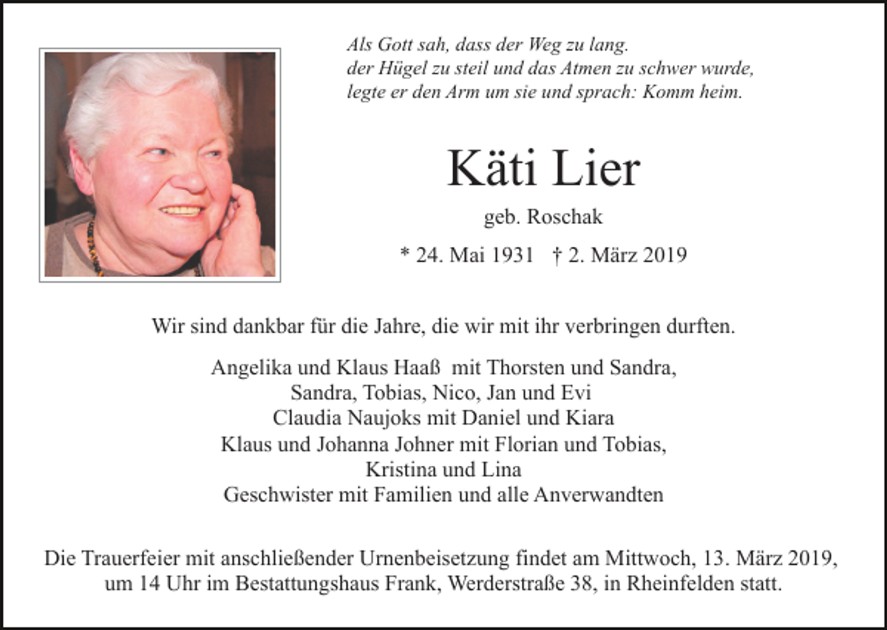 <p>Als Gott sah, dass der Weg zu lang.<br />der Hügel zu steil und das Atmen zu schwer wurde,<br />legte er den Arm um sie und sprach: Komm heim.</p><p>Käti Lier<br />geb. Roschak<br />* 24. Mai 1931 † 2. März 2019<br />Wir sind dankbar für die Jahre, die wir mit ihr verbringen durften.<br />Angelika und Klaus Haaß mit Thorsten und Sandra,<br />Sandra, Tobias, Nico, Jan und Evi<br />Claudia Naujoks mit Daniel und Kiara<br />Klaus und Johanna Johner mit Florian und Tobias,<br />Kristina und Lina<br />Geschwister mit Familien und alle Anverwandten<br />Die Trauerfeier mit anschließender Urnenbeisetzung findet am Mittwoch, 13. März 2019,<br />um 14 Uhr im Bestattungshaus Frank, Werderstraße 38, in Rheinfelden statt.</p>