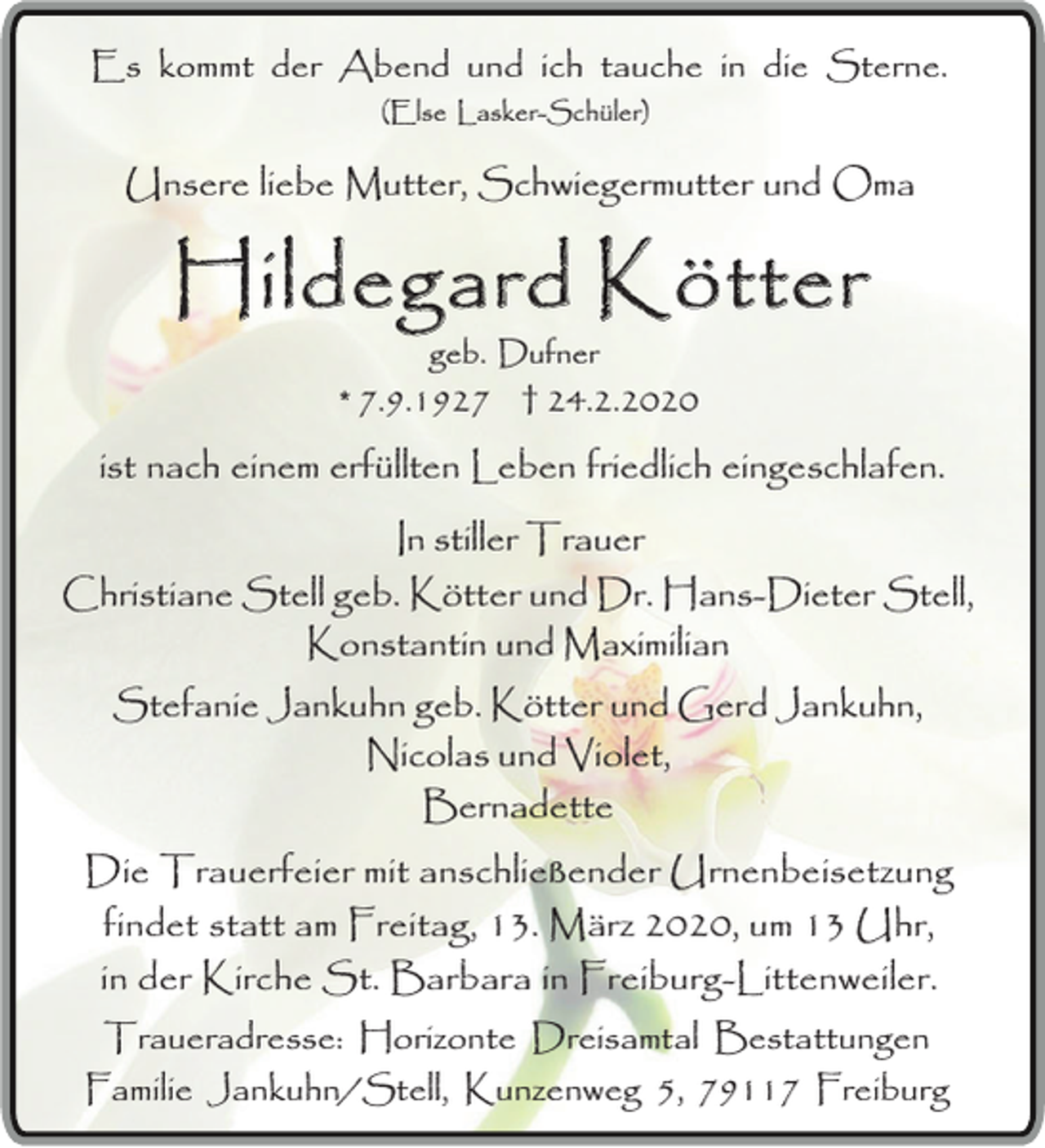 <p>Es kommt der Abend und ich tauche in die Sterne.<br />(Else Lasker-Schüler)</p><p>Unsere liebe Mutter, Schwiegermutter und Oma</p><p>Hildegard Kötter<br />geb. Dufner</p><p>* 7.9.1927 † 24.2.2020</p><p>ist nach einem erfüllten Leben friedlich eingeschlafen.<br />In stiller Trauer<br />Christiane Stell geb. Kötter und Dr. Hans-Dieter Stell,<br />Konstantin und Maximilian<br />Stefanie Jankuhn geb. Kötter und Gerd Jankuhn,<br />Nicolas und Violet,<br />Bernadette<br />Die Trauerfeier mit anschließender Urnenbeisetzung<br />findet statt am Freitag, 13. März 2020, um 13 Uhr,<br />in der Kirche St. Barbara in Freiburg-Littenweiler.<br />Traueradresse: Horizonte Dreisamtal Bestattungen<br />Familie Jankuhn/Stell, Kunzenweg 5, 79117 Freiburg</p>