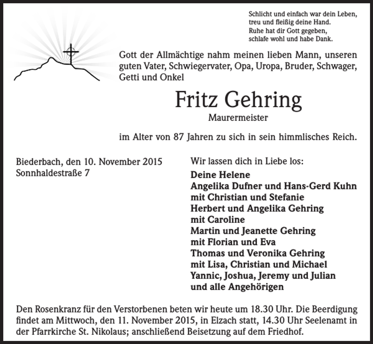 <p>Schlicht und einfach war dein Leben,<br />treu und fleißig deine Hand.<br />Ruhe hat dir Gott gegeben,<br />schlafe wohl und habe Dank.</p><p>Gott der Allmächtige nahm meinen lieben Mann, unseren<br />guten Vater, Schwiegervater, Opa, Uropa, Bruder, Schwager,<br />Getti und Onkel</p><p>Fritz Gehring<br />Maurermeister</p><p>im Alter von 87 Jahren zu sich in sein himmlisches Reich.<br />Biederbach, den 10. November 2015<br />Sonnhaldestraße 7</p><p>Wir lassen dich in Liebe los:<br />Deine Helene<br />Angelika Dufner und Hans-Gerd Kuhn<br />mit Christian und Stefanie<br />Herbert und Angelika Gehring<br />mit Caroline<br />Martin und Jeanette Gehring<br />mit Florian und Eva<br />Thomas und Veronika Gehring<br />mit Lisa, Christian und Michael<br />Yannic, Joshua, Jeremy und Julian<br />und alle Angehörigen</p><p>Den Rosenkranz für den Verstorbenen beten wir heute um 18.30 Uhr. Die Beerdigung<br />findet am Mittwoch, den 11. November 2015, in Elzach statt, 14.30 Uhr Seelenamt in<br />der Pfarrkirche St. Nikolaus; anschließend Beisetzung auf dem Friedhof.</p>