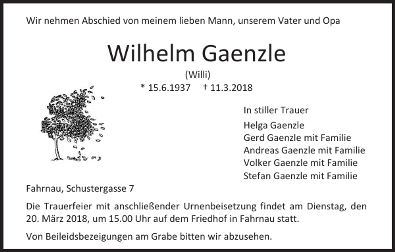 <p>Wir nehmen Abschied von meinem lieben Mann, unserem Vater und Opa</p><p>Wilhelm Gaenzle<br />(Willi)<br />* 15.6.1937 † 11.3.2018</p><p>Fahrnau, Schustergasse 7</p><p>In stiller Trauer<br />Helga Gaenzle<br />Gerd Gaenzle mit Familie<br />Andreas Gaenzle mit Familie<br />Volker Gaenzle mit Familie<br />Stefan Gaenzle mit Familie</p><p>Die Trauerfeier mit anschließender Urnenbeisetzung findet am Dienstag, den<br />20. März 2018, um 15.00 Uhr auf dem Friedhof in Fahrnau statt.<br />Von Beileidsbezeigungen am Grabe bitten wir abzusehen.</p>
