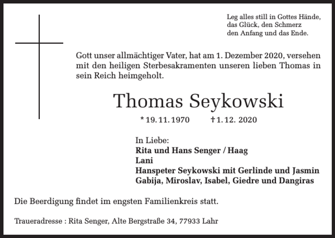 <p>Leg alles still in Gottes Hände,<br />das Glück, den Schmerz<br />den Anfang und das Ende.</p><p>Gott unser allmächtiger Vater, hat am 1. Dezember 2020, versehen<br />mit den heiligen Sterbesakramenten unseren lieben Thomas in<br />sein Reich heimgeholt.</p><p>Thomas Seykowski<br />* 19. 11. 1970</p><p>† 1. 12. 2020</p><p>In Liebe:<br />Rita und Hans Senger / Haag<br />Lani<br />Hanspeter Seykowski mit Gerlinde und Jasmin<br />Gabija, Miroslav, Isabel, Giedre und Dangiras<br />Die Beerdigung findet im engsten Familienkreis statt.<br />Traueradresse : Rita Senger, Alte Bergstraße 34, 77933 Lahr</p>