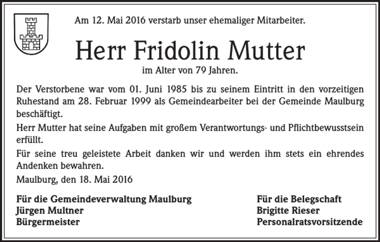 <p>Am 12. Mai 2016 verstarb unser ehemaliger Mitarbeiter.</p><p>Herr Fridolin Mutter<br />im Alter von 79 Jahren.</p><p>Der Verstorbene war vom 01. Juni 1985 bis zu seinem Eintritt in den vorzeitigen<br />Ruhestand am 28. Februar 1999 als Gemeindearbeiter bei der Gemeinde Maulburg<br />beschäftigt.<br />Herr Mutter hat seine Aufgaben mit großem Verantwortungs- und Pflichtbewusstsein<br />erfüllt.<br />Für seine treu geleistete Arbeit danken wir und werden ihm stets ein ehrendes<br />Andenken bewahren.<br />Maulburg, den 18. Mai 2016<br />Für die Gemeindeverwaltung Maulburg<br />Jürgen Multner<br />Bürgermeister</p><p>Für die Belegschaft<br />Brigitte Rieser<br />Personalratsvorsitzende</p>