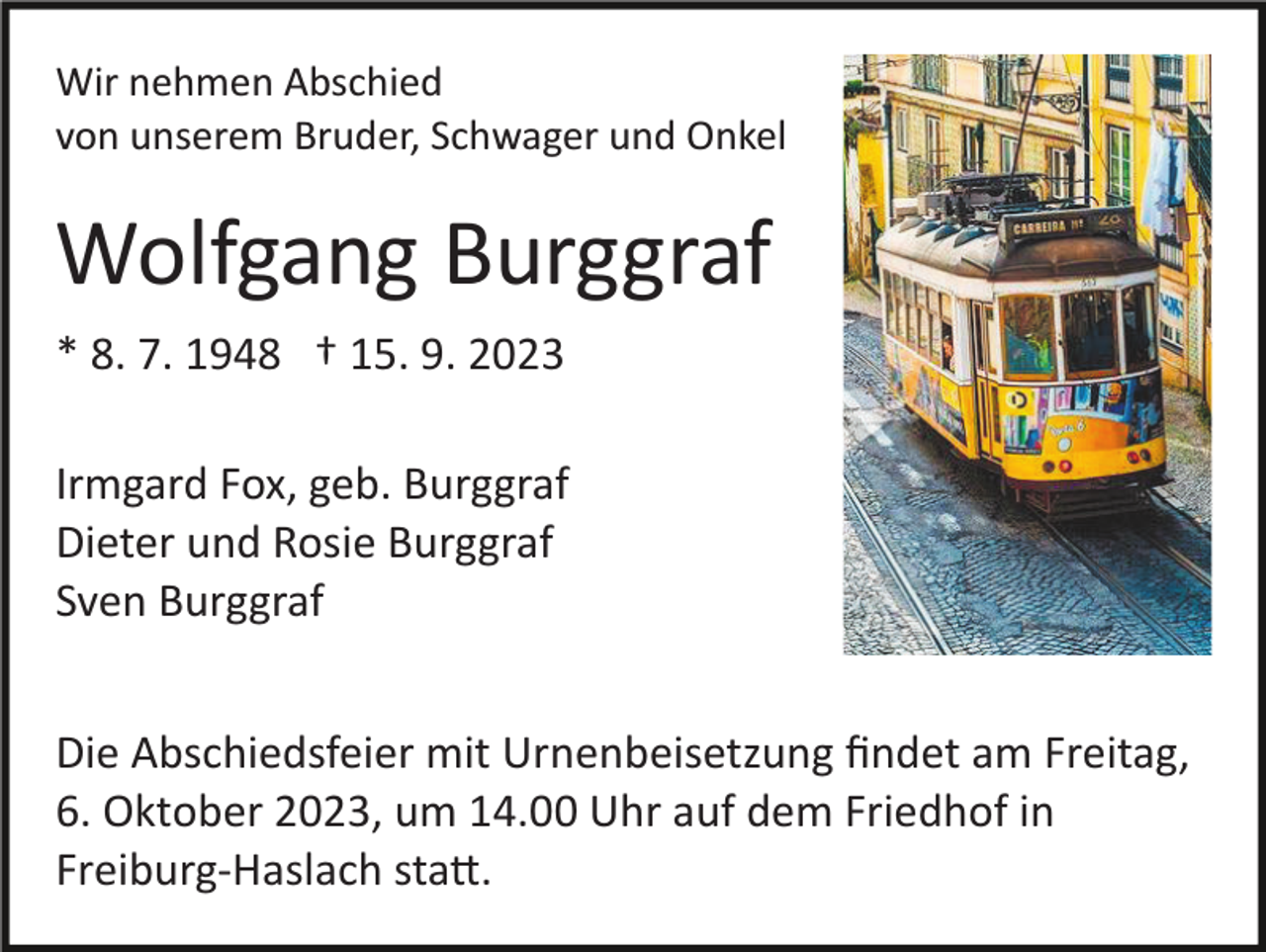 <p>Wir nehmen Abschied<br />von unserem Bruder, Schwager und Onkel</p><p>Wolfgang Burggraf<br />* 8. 7. 1948 † 15. 9. 2023<br />Irmgard Fox, geb. Burggraf<br />Dieter und Rosie Burggraf<br />Sven Burggraf<br />Die Abschiedsfeier mit Urnenbeisetzung ﬁndet am Freitag,<br />6. Oktober 2023, um 14.00 Uhr auf dem Friedhof in<br />Freiburg­Haslach sta�.</p>