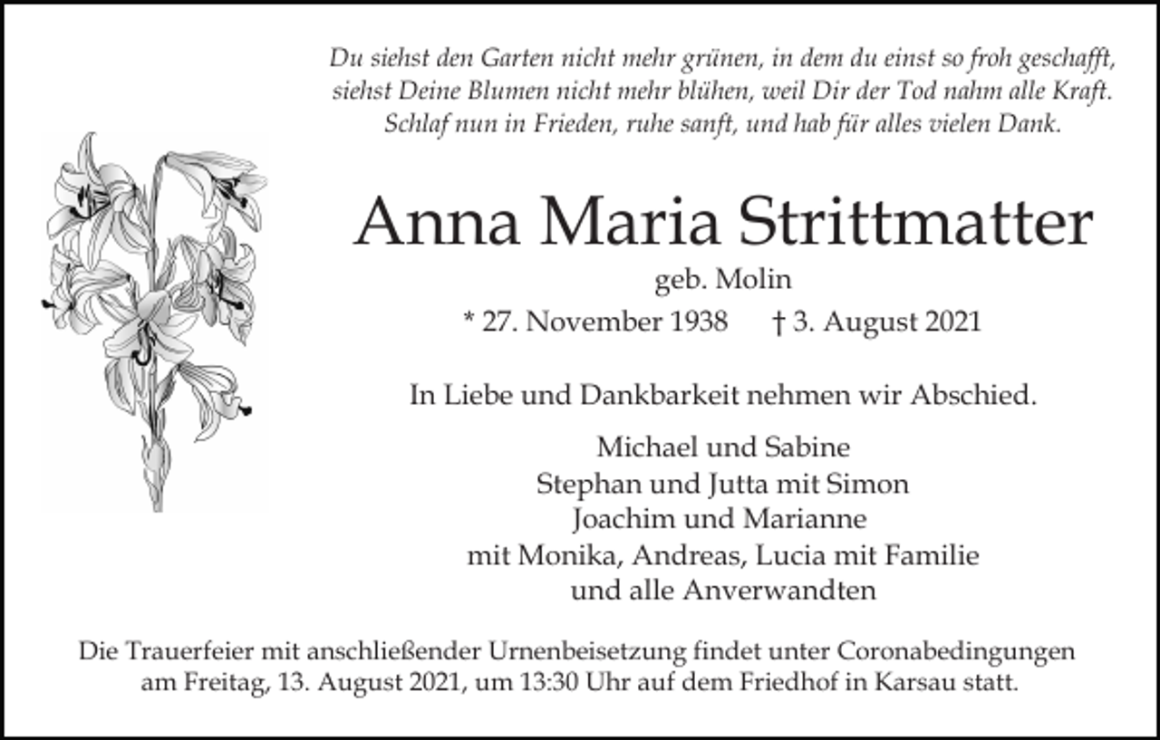 <p>Du siehst den Garten nicht mehr grünen, in dem du einst so froh geschafft,<br />siehst Deine Blumen nicht mehr blühen, weil Dir der Tod nahm alle Kraft.<br />Schlaf nun in Frieden, ruhe sanft, und hab für alles vielen Dank.</p><p>Anna Maria Strittmatter<br />geb. Molin<br />* 27. November 1938<br />† 3. August 2021</p><p>In Liebe und Dankbarkeit nehmen wir Abschied.<br />Michael und Sabine<br />Stephan und Jutta mit Simon<br />Joachim und Marianne<br />mit Monika, Andreas, Lucia mit Familie<br />und alle Anverwandten<br />Die Trauerfeier mit anschließender Urnenbeisetzung findet unter Coronabedingungen<br />am Freitag, 13. August 2021, um 13:30 Uhr auf dem Friedhof in Karsau statt.</p>