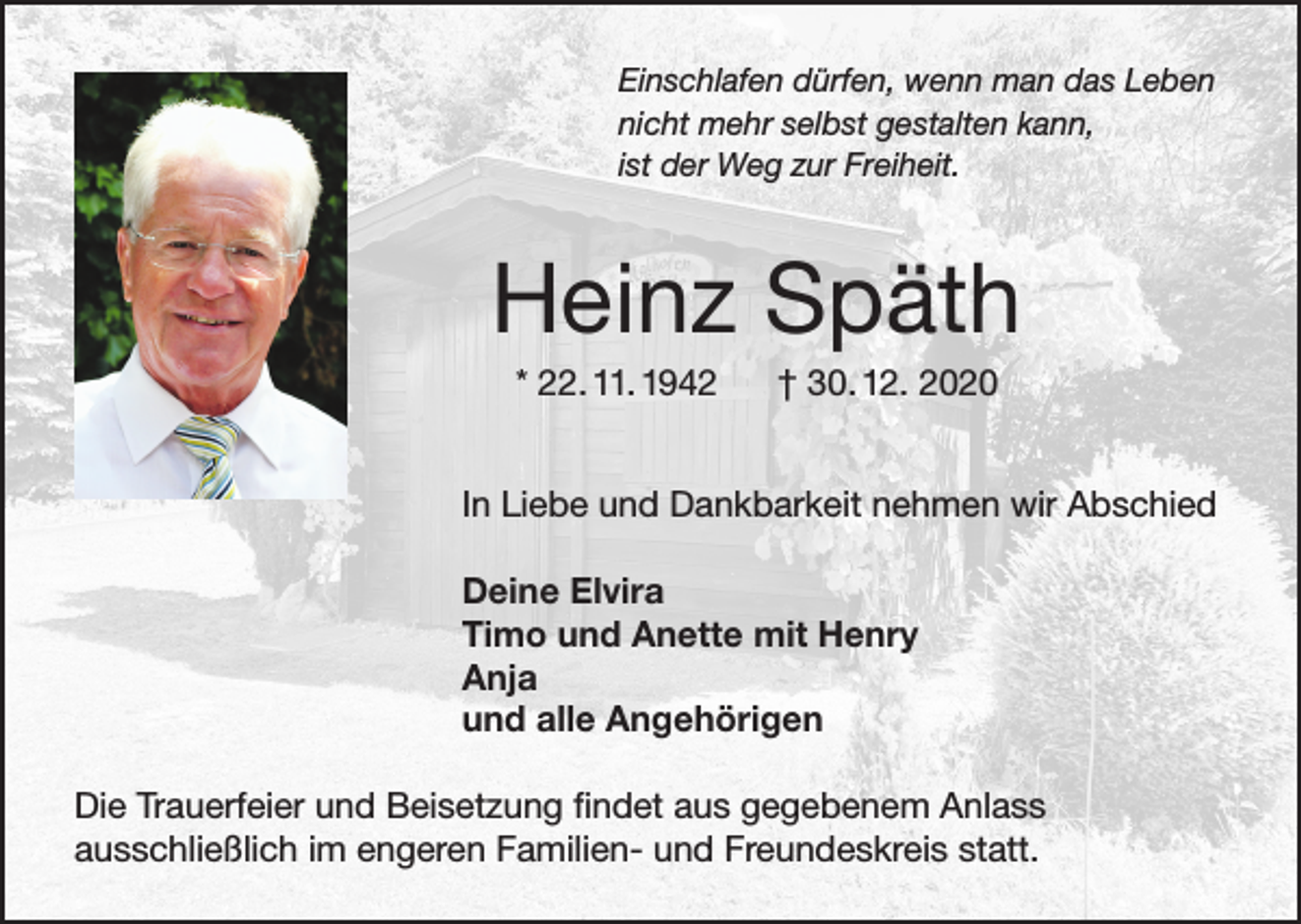 <p>Einschlafen dürfen, wenn man das Leben<br />nicht mehr selbst gestalten kann,<br />ist der Weg zur Freiheit.</p><p>Heinz Späth<br />* 22. 11. 1942</p><p>† 30. 12. 2020</p><p>In Liebe und Dankbarkeit nehmen wir Abschied<br />Deine Elvira<br />Timo und Anette mit Henry<br />Anja<br />und alle Angehörigen<br />Die Trauerfeier und Beisetzung findet aus gegebenem Anlass<br />ausschließlich im engeren Familien- und Freundeskreis statt.</p>