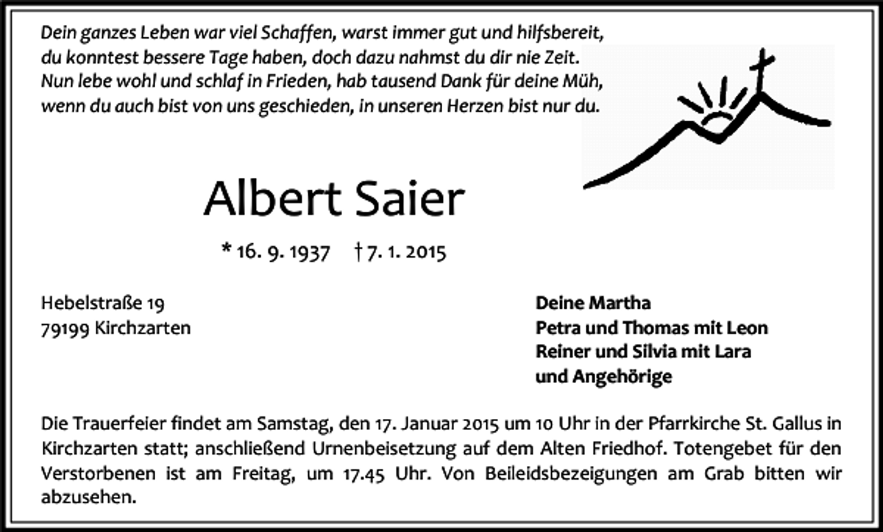 <p>Dein ganzes Leben war viel Schaffen, warst immer gut und hilfsbereit,<br />du konntest bessere Tage haben, doch dazu nahmst du dir nie Zeit.<br />Nun lebe wohl und schlaf in Frieden, hab tausend Dank für deine Müh,<br />wenn du auch bist von uns geschieden, in unseren Herzen bist nur du.</p><p>Albert Saier<br />* 16. 9. 1937<br />Hebelstraße 19<br />79199 Kirchzarten</p><p>† 7. 1. 2015<br />Deine Martha<br />Petra und Thomas mit Leon<br />Reiner und Silvia mit Lara<br />und Angehörige</p><p>Die Trauerfeier findet am Samstag, den 17. Januar 2015 um 10 Uhr in der Pfarrkirche St. Gallus in<br />Kirchzarten statt; anschließend Urnenbeisetzung auf dem Alten Friedhof. Totengebet für den<br />Verstorbenen ist am Freitag, um 17.45 Uhr. Von Beileidsbezeigungen am Grab bitten wir<br />abzusehen.</p>