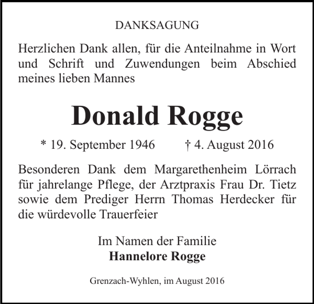 <p>DANKSAGUNG</p><p>Herzlichen Dank allen, für die Anteilnahme in Wort<br />und Schrift und Zuwendungen beim Abschied<br />meines lieben Mannes</p><p>Donald Rogge<br />* 19. September 1946</p><p>† 4. August 2016</p><p>Besonderen Dank dem Margarethenheim Lörrach<br />für jahrelange Pflege, der Arztpraxis Frau Dr. Tietz<br />sowie dem Prediger Herrn Thomas Herdecker für<br />die würdevolle Trauerfeier<br />Im Namen der Familie<br />Hannelore Rogge<br />Grenzach-Wyhlen, im August 2016</p>