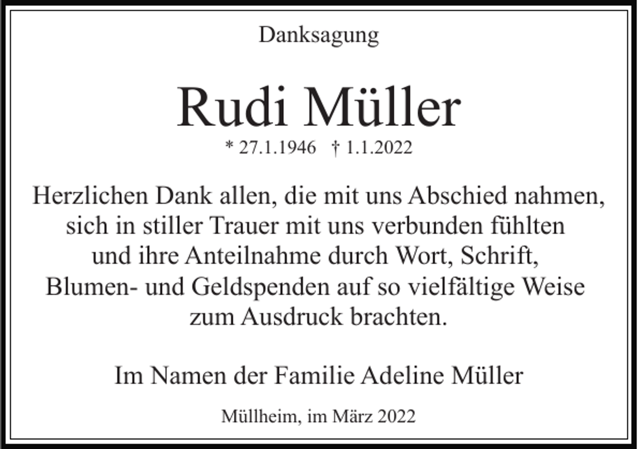 <p>Danksagung</p><p>Rudi Müller<br />* 27.1.1946 † 1.1.2022</p><p>Herzlichen Dank allen, die mit uns Abschied nahmen,<br />sich in stiller Trauer mit uns verbunden fühlten<br />und ihre Anteilnahme durch Wort, Schrift,<br />Blumen- und Geldspenden auf so vielfältige Weise<br />zum Ausdruck brachten.<br />Im Namen der Familie Adeline Müller<br />Müllheim, im März 2022</p>
