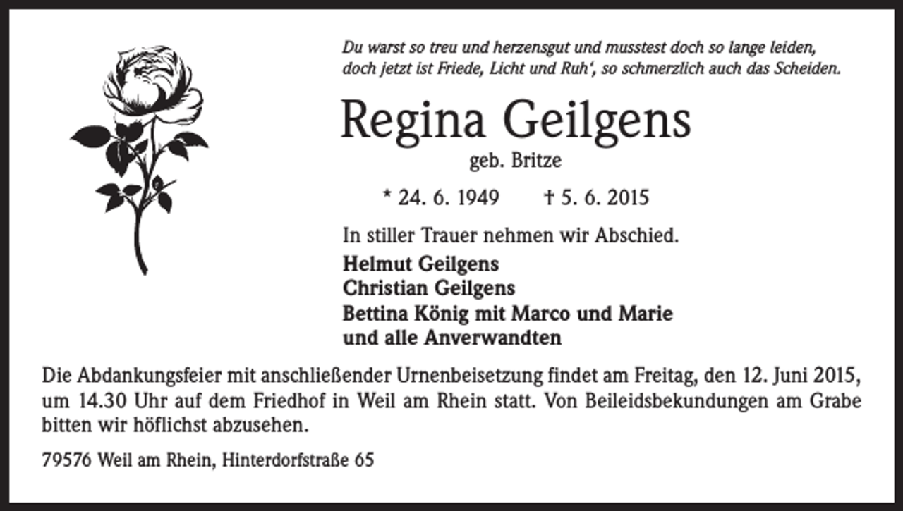 <p>Du warst so treu und herzensgut und musstest doch so lange leiden,<br />doch jetzt ist Friede, Licht und Ruh‘, so schmerzlich auch das Scheiden.</p><p>Regina Geilgens<br />geb. Britze</p><p>* 24. 6. 1949 † 5. 6. 2015<br />In stiller Trauer nehmen wir Abschied.<br />Helmut Geilgens<br />Christian Geilgens<br />Bettina König mit Marco und Marie<br />und alle Anverwandten<br />Die Abdankungsfeier mit anschließender Urnenbeisetzung findet am Freitag, den 12. Juni 2015,<br />um 14.30 Uhr auf dem Friedhof in Weil am Rhein statt. Von Beileidsbekundungen am Grabe<br />bitten wir höflichst abzusehen.<br />79576 Weil am Rhein, Hinterdorfstraße 65</p>