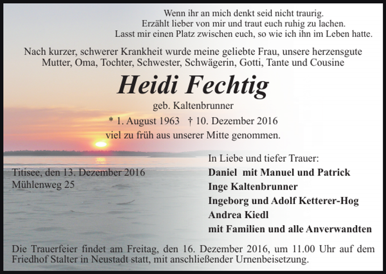 <p>Wenn ihr an mich denkt seid nicht traurig.<br />Erzählt lieber von mir und traut euch ruhig zu lachen.<br />Lasst mir einen Platz zwischen euch, so wie ich ihn im Leben hatte.</p><p>Nach kurzer, schwerer Krankheit wurde meine geliebte Frau, unsere herzensgute<br />Mutter, Oma, Tochter, Schwester, Schwägerin, Gotti, Tante und Cousine</p><p>Heidi Fechtig<br />geb. Kaltenbrunner<br />* 1. August 1963 † 10. Dezember 2016<br />viel zu früh aus unserer Mitte genommen.</p><p>Titisee, den 13. Dezember 2016<br />Mühlenweg 25</p><p>In Liebe und tiefer Trauer:<br />Daniel mit Manuel und Patrick<br />Inge Kaltenbrunner<br />Ingeborg und Adolf Ketterer-Hog<br />Andrea Kiedl<br />mit Familien und alle Anverwandten</p><p>Die Trauerfeier findet am Freitag, den 16. Dezember 2016, um 11.00 Uhr auf dem<br />Friedhof Stalter in Neustadt statt, mit anschließender Urnenbeisetzung.</p>