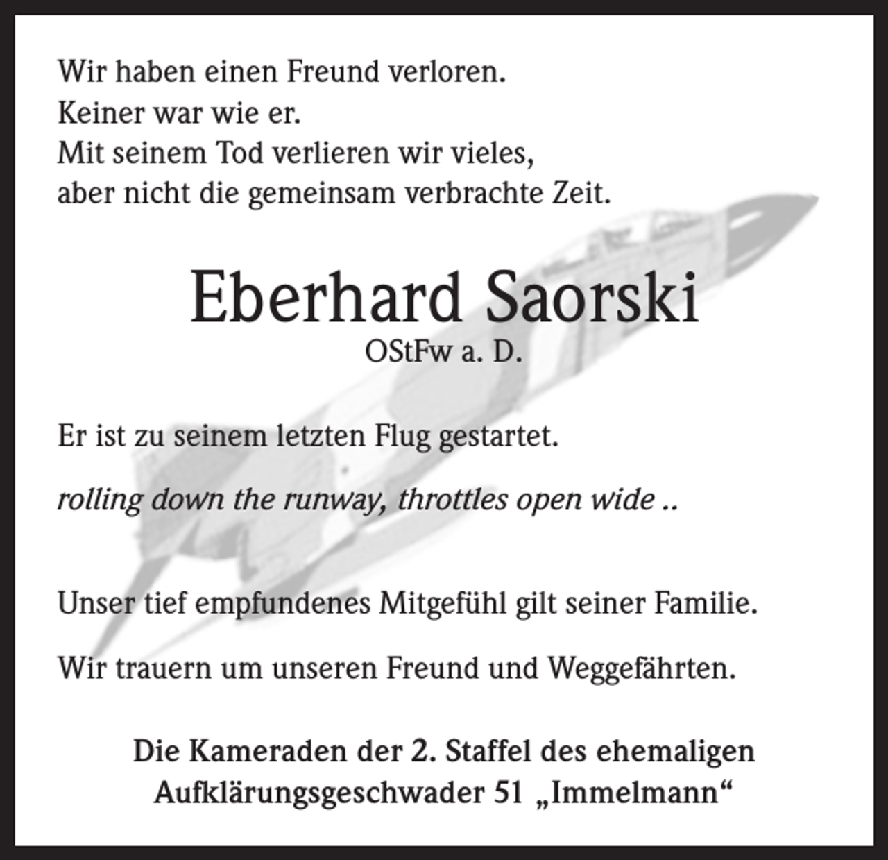 <p>Wir haben einen Freund verloren.<br />Keiner war wie er.<br />Mit seinem Tod verlieren wir vieles,<br />aber nicht die gemeinsam verbrachte Zeit.</p><p>Eberhard Saorski<br />OStFw a. D.</p><p>Er ist zu seinem letzten Flug gestartet.<br />rolling down the runway, throttles open wide ..<br />Unser tief empfundenes Mitgefühl gilt seiner Familie.<br />Wir trauern um unseren Freund und Weggefährten.<br />Die Kameraden der 2. Staffel des ehemaligen<br />Aufklärungsgeschwader 51 „Immelmann“</p>