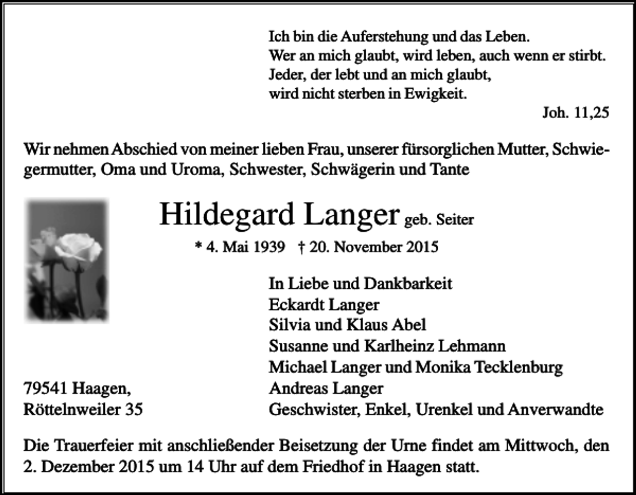 <p>Ich bin die Auferstehung und das Leben.<br />Wer an mich glaubt, wird leben, auch wenn er stirbt.<br />Jeder, der lebt und an mich glaubt,<br />wird nicht sterben in Ewigkeit.<br />Joh. 11,25</p><p>Wir nehmen Abschied von meiner lieben Frau, unserer fürsorglichen Mutter, Schwiegermutter, Oma und Uroma, Schwester, Schwägerin und Tante</p><p>Hildegard Langer geb. Seiter<br />* 4. Mai 1939 † 20. November 2015</p><p>79541 Haagen,<br />Röttelnweiler 35</p><p>In Liebe und Dankbarkeit<br />Eckardt Langer<br />Silvia und Klaus Abel<br />Susanne und Karlheinz Lehmann<br />Michael Langer und Monika Tecklenburg<br />Andreas Langer<br />Geschwister, Enkel, Urenkel und Anverwandte</p><p>Die Trauerfeier mit anschließender Beisetzung der Urne findet am Mittwoch, den<br />2. Dezember 2015 um 14 Uhr auf dem Friedhof in Haagen statt.</p>