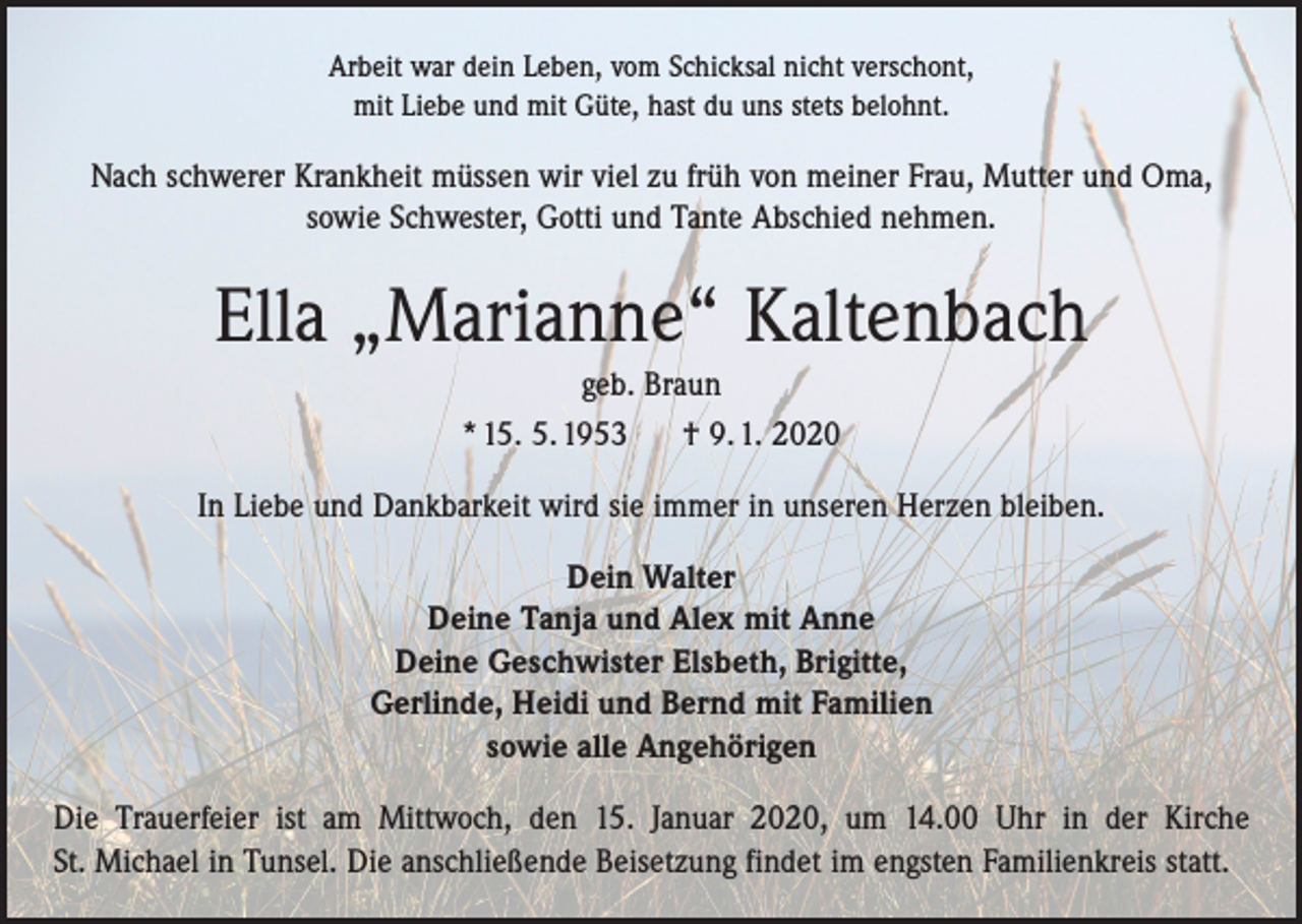 <p>Arbeit war dein Leben, vom Schicksal nicht verschont,<br />mit Liebe und mit Güte, hast du uns stets belohnt.</p><p>Nach schwerer Krankheit müssen wir viel zu früh von meiner Frau, Mutter und Oma,<br />sowie Schwester, Gotti und Tante Abschied nehmen.</p><p>Ella „Marianne“ Kaltenbach<br />geb. Braun<br />* 15. 5. 1953<br />† 9. 1. 2020<br />In Liebe und Dankbarkeit wird sie immer in unseren Herzen bleiben.<br />Dein Walter<br />Deine Tanja und Alex mit Anne<br />Deine Geschwister Elsbeth, Brigitte,<br />Gerlinde, Heidi und Bernd mit Familien<br />sowie alle Angehörigen<br />Die Trauerfeier ist am Mittwoch, den 15. Januar 2020, um 14.00 Uhr in der Kirche<br />St. Michael in Tunsel. Die anschließende Beisetzung findet im engsten Familienkreis statt.</p>