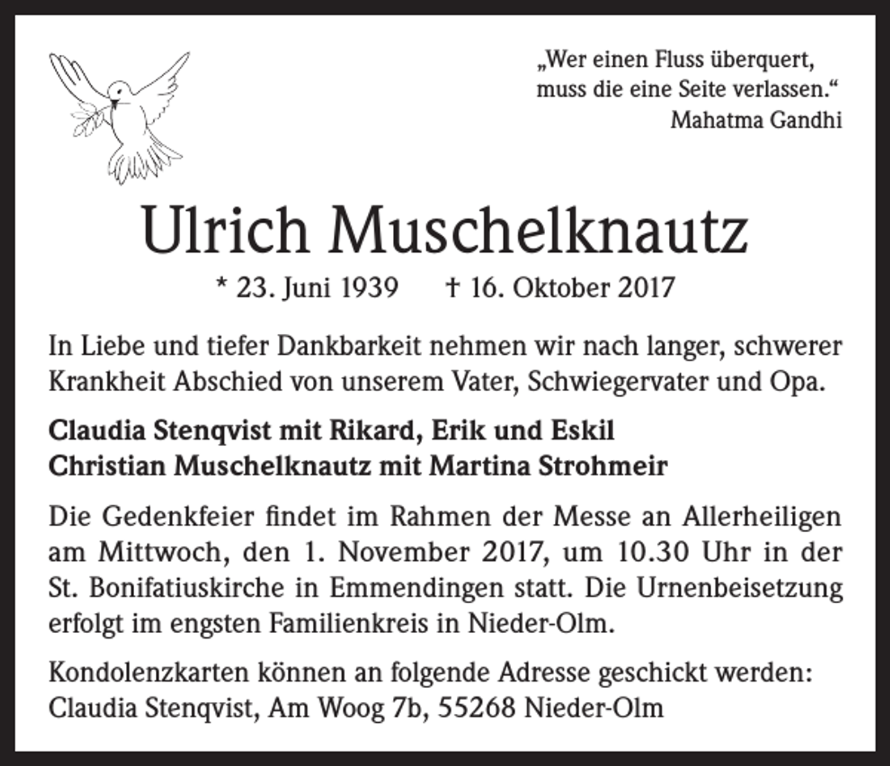 <p>„Wer einen Fluss überquert,<br />muss die eine Seite verlassen.“<br />Mahatma Gandhi</p><p>Ulrich Muschelknautz<br />* 23. Juni 1939 † 16. Oktober 2017<br />In Liebe und tiefer Dankbarkeit nehmen wir nach langer, schwerer<br />Krankheit Abschied von unserem Vater, Schwiegervater und Opa.<br />Claudia Stenqvist mit Rikard, Erik und Eskil<br />Christian Muschelknautz mit Martina Strohmeir<br />Die Gedenkfeier findet im Rahmen der Messe an Allerheiligen<br />am Mittwoch, den 1. November 2017, um 10.30 Uhr in der<br />St. Bonifatiuskirche in Emmendingen statt. Die Urnenbeisetzung<br />erfolgt im engsten Familienkreis in Nieder-Olm.<br />Kondolenzkarten können an folgende Adresse geschickt werden:<br />Claudia Stenqvist, Am Woog 7b, 55268 Nieder-Olm</p>