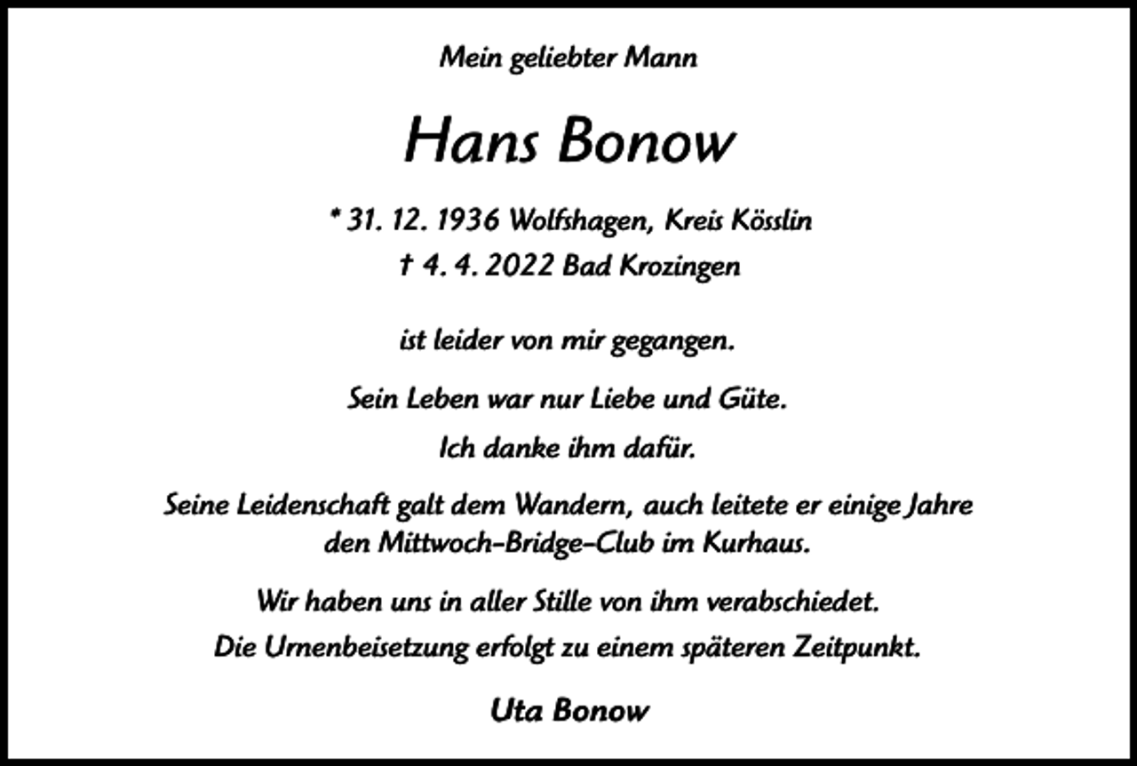<p>Mein geliebter Mann</p><p>Hans Bonow<br />* 31. 12. 1936 Wolfshagen, Kreis Kösslin<br />† 4. 4. 2022 Bad Krozingen<br />ist leider von mir gegangen.<br />Sein Leben war nur Liebe und Güte.<br />Ich danke ihm dafür.<br />Seine Leidenschaft galt dem Wandern, auch leitete er einige Jahre<br />den Mittwoch-Bridge-Club im Kurhaus.<br />Wir haben uns in aller Stille von ihm verabschiedet.<br />Die Urnenbeisetzung erfolgt zu einem späteren Zeitpunkt.</p><p>Uta Bonow</p>