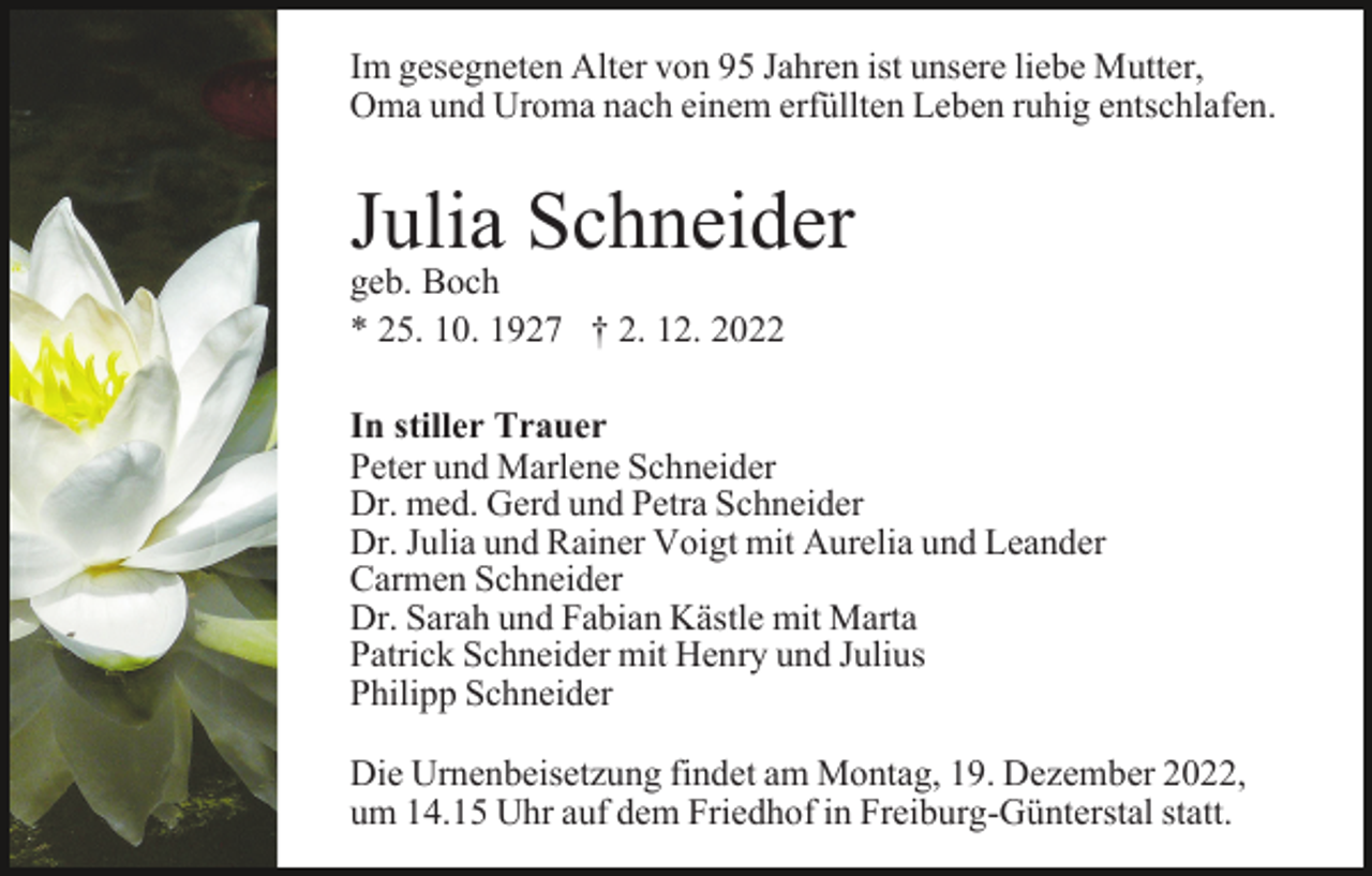 <p>Im gesegneten Alter von 95 Jahren ist unsere liebe Mutter,<br />Oma und Uroma nach einem erfüllten Leben ruhig entschlafen.</p><p>Julia Schneider<br />geb. Boch<br />* 25. 10. 1927 † 2. 12. 2022</p><p>In stiller Trauer<br />Peter und Marlene Schneider<br />Dr. med. Gerd und Petra Schneider<br />Dr. Julia und Rainer Voigt mit Aurelia und Leander<br />Carmen Schneider<br />Dr. Sarah und Fabian Kästle mit Marta<br />Patrick Schneider mit Henry und Julius<br />Philipp Schneider<br />Die Urnenbeisetzung findet am Montag, 19. Dezember 2022,<br />um 14.15 Uhr auf dem Friedhof in Freiburg-Günterstal statt.</p>