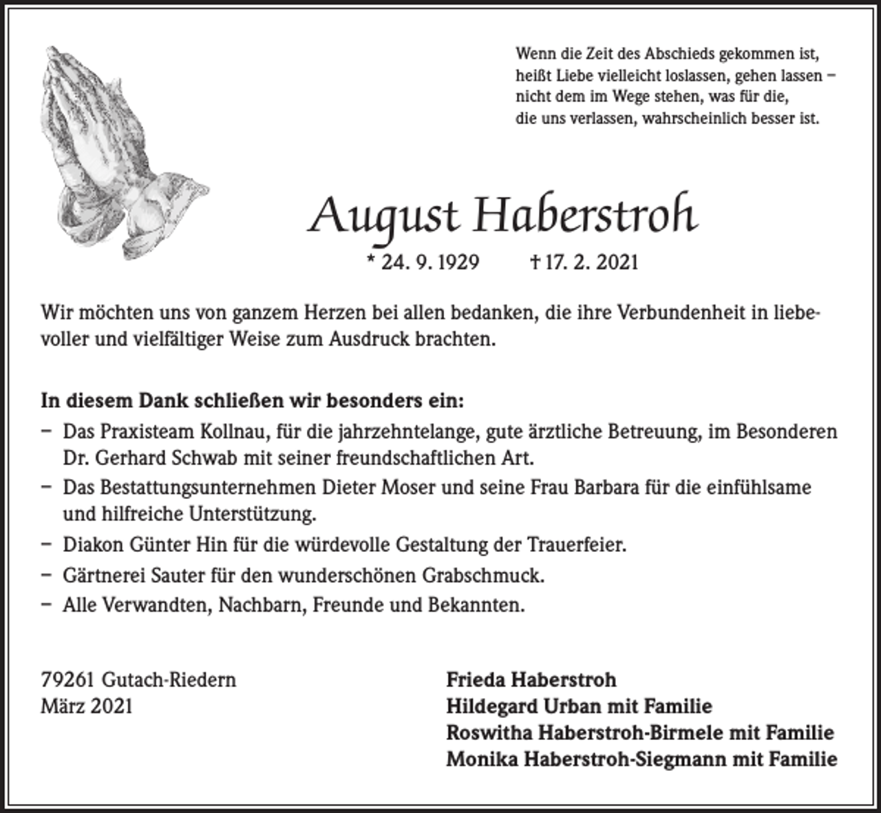 <p>Wenn die Zeit des Abschieds gekommen ist,<br />heißt Liebe vielleicht loslassen, gehen lassen –<br />nicht dem im Wege stehen, was für die,<br />die uns verlassen, wahrscheinlich besser ist.</p><p>August Haberstroh<br />* 24. 9. 1929</p><p>† 17. 2. 2021</p><p>Wir möchten uns von ganzem Herzen bei allen bedanken, die ihre Verbundenheit in liebevoller und vielfältiger Weise zum Ausdruck brachten.<br />In diesem Dank schließen wir besonders ein:<br />– Das Praxisteam Kollnau, für die jahrzehntelange, gute ärztliche Betreuung, im Besonderen<br />Dr. Gerhard Schwab mit seiner freundschaftlichen Art.<br />– Das Bestattungsunternehmen Dieter Moser und seine Frau Barbara für die einfühlsame<br />und hilfreiche Unterstützung.<br />– Diakon Günter Hin für die würdevolle Gestaltung der Trauerfeier.<br />– Gärtnerei Sauter für den wunderschönen Grabschmuck.<br />– Alle Verwandten, Nachbarn, Freunde und Bekannten.<br />79261 Gutach-Riedern<br />Frieda Haberstroh<br />März 2021 Hildegard Urban mit Familie<br />Roswitha Haberstroh-Birmele mit Familie<br />Monika Haberstroh-Siegmann mit Familie</p>