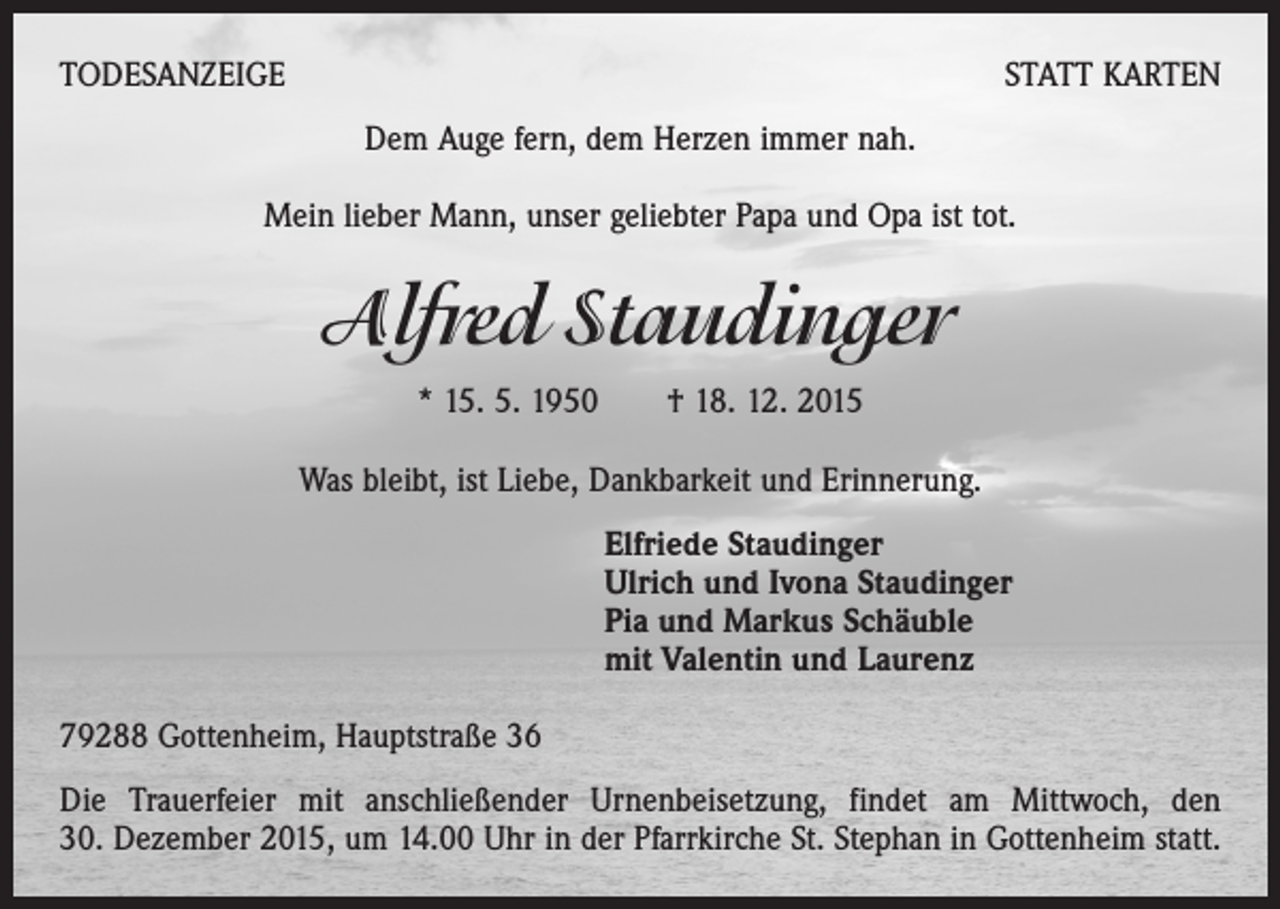 <p>TODESANZEIGE</p><p>STATT KARTEN<br />Dem Auge fern, dem Herzen immer nah.</p><p>Mein lieber Mann, unser geliebter Papa und Opa ist tot.</p><p>Alfred Staudinger<br />* 15. 5. 1950 † 18. 12. 2015<br />Was bleibt, ist Liebe, Dankbarkeit und Erinnerung.<br />Elfriede Staudinger<br />Ulrich und Ivona Staudinger<br />Pia und Markus Schäuble<br />mit Valentin und Laurenz<br />79288 Gottenheim, Hauptstraße 36<br />Die Trauerfeier mit anschließender Urnenbeisetzung, findet am Mittwoch, den<br />30. Dezember 2015, um 14.00 Uhr in der Pfarrkirche St. Stephan in Gottenheim statt.</p>