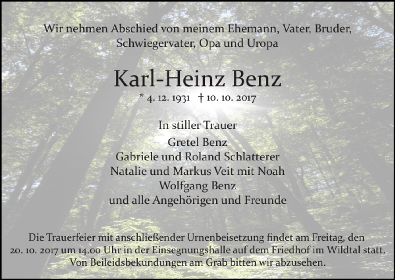 <p>Wir<br />e h m e n A Abschied<br />b s c hi e d v von<br />o n meinem<br />m ei n e m Ehemann,<br />E h e m a n n, Vater,<br />V at er, Bruder,<br />Br u d er,<br />Wirn nehmen<br />Schwiegervater,<br />S c h wi e g er v at er, Opa<br />O p a und<br />u n d Uropa<br />Ur o p a</p><p>KKarl­Heinz<br />arl­ H ei n z BBenz<br />e nz<br />** 4.<br />4. 112.<br />2. 11931<br />9 31 †† 110.<br />0. 110.<br />0. 2017<br />2 01 7</p><p>In<br />I n stiller<br />still er Trauer<br />Tr a u er<br />Gretel<br />Gr<br />et el BBenz<br />e nz<br />G a bri el e uund<br />n d RRoland<br />ol a n d SSchlatterer<br />c hl att er er<br />Gabriele<br />N at ali e uund<br />n d Markus<br />M ar k u s VVeit<br />ei t mit<br />mit Noah<br />Noa h<br />Natalie<br />Wolfgang<br />W olf g a n g B Benz<br />e nz<br />und<br />alle<br />Freunde<br />u n d all<br />e Angehörigen<br />A n g e h öri g e n uund<br />n d Fr<br />e u n de<br />Di e TrTrauerfeier<br />Die<br />a u erf ei er mit<br />mit aanschließender<br />n s c hli e ß e n d er Urnenbeisetzung<br />Ur n e n b ei s et z u n g ﬁndet<br />ﬁ n d et aamm Freitag,<br />Fr eit a g, dden<br />en<br />220.<br />0. 110.<br />0. 22017<br />01 7 um<br />u m 114.00<br />4. Uhr<br />U h r iinn der<br />d er Einsegnungshalle<br />Ei n s e g n u n g s h al l e auf<br />a uf dem<br />d e m Friedhof<br />Fri e d h of iimm Wildtal<br />Wil dt al ststatt.<br />att.<br />VVon<br />o n BBeileidsbekundungen<br />eil ei d s b e k u n d u n g e n aamm Grab<br />Gr a b bitten<br />bitt e n wir<br />wir aabzusehen.<br />b z u s e h e n.</p>