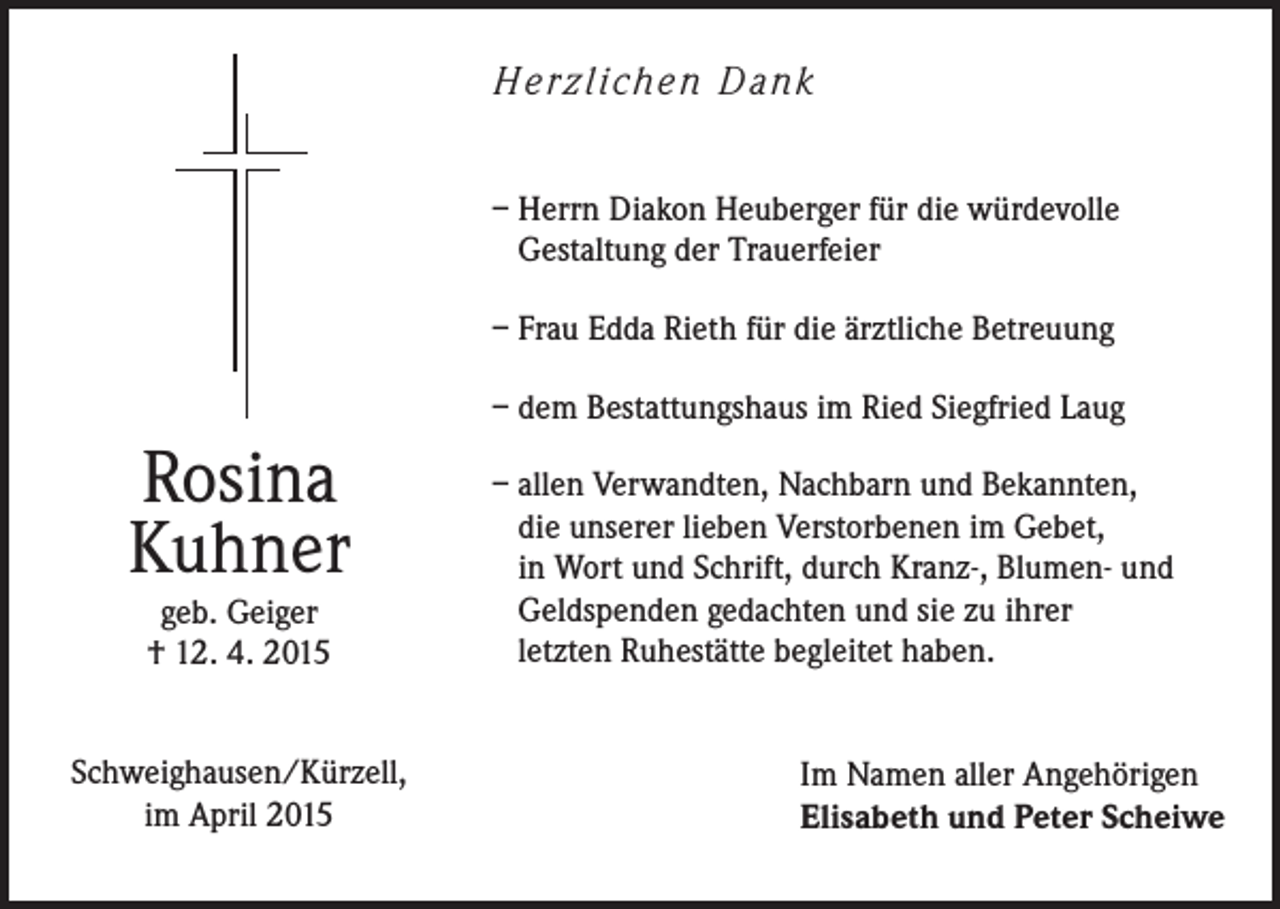 <p>H e rz l i ch e n D a n k<br />– Herrn Diakon Heuberger für die würdevolle<br />Gestaltung der Trauerfeier<br />– Frau Edda Rieth für die ärztliche Betreuung<br />– dem Bestattungshaus im Ried Siegfried Laug</p><p>Rosina<br />Kuhner<br />geb. Geiger<br />† 12. 4. 2015<br />Schweighausen/Kürzell,<br />im April 2015</p><p>– allen Verwandten, Nachbarn und Bekannten,<br />die unserer lieben Verstorbenen im Gebet,<br />in Wort und Schrift, durch Kranz-, Blumen- und<br />Geldspenden gedachten und sie zu ihrer<br />letzten Ruhestätte begleitet haben.<br />Im Namen aller Angehörigen<br />Elisabeth und Peter Scheiwe</p>