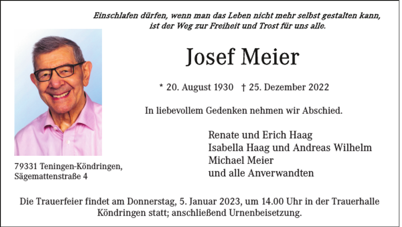 <p>* 20. August 1930 † 25. Dezember 2022<br />In liebevollem Gedenken nehmen wir Abschied.</p><p>79331 Teningen-Köndringen,<br />Sägemattenstraße 4</p><p>Renate und Erich Haag<br />Isabella Haag und Andreas Wilhelm<br />Michael Meier<br />und alle Anverwandten</p><p>Die Trauerfeier findet am Donnerstag, 5. Januar 2023, um 14.00 Uhr in der Trauerhalle<br />Köndringen statt; anschließend Urnenbeisetzung.</p>