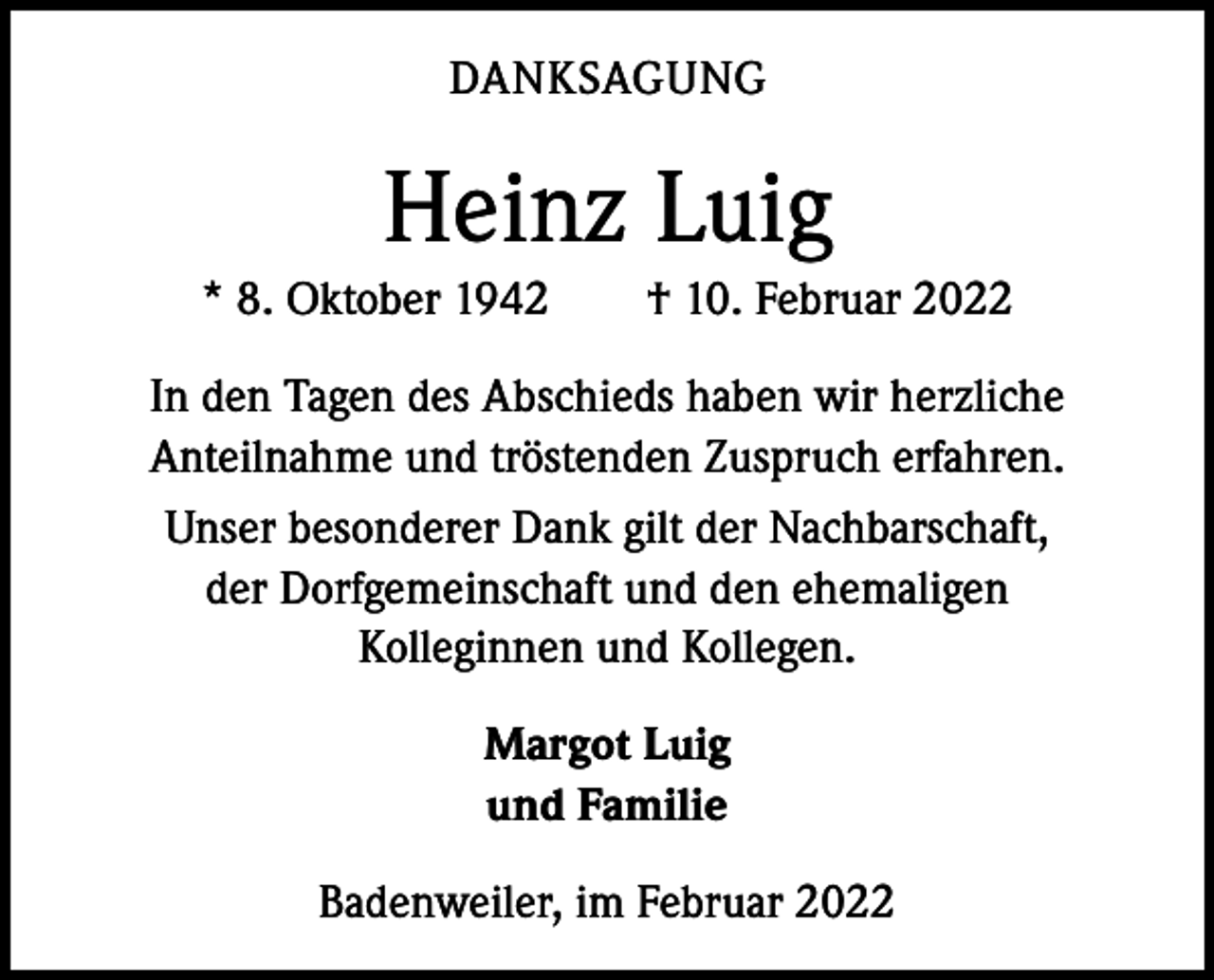 <p>DANKSAGUNG</p><p>Heinz Luig<br />* 8. Oktober 1942 † 10. Februar 2022<br />In den Tagen des Abschieds haben wir herzliche<br />­ nteilnahme und tröstenden Zuspruch erfahren.<br />A<br />Unser besonderer Dank gilt der Nachbarschaft,<br />der Dorfgemeinschaft und den ehemaligen<br />Kolleginnen und Kollegen.<br />Margot Luig<br />und Familie<br />Badenweiler, im Februar 2022</p>