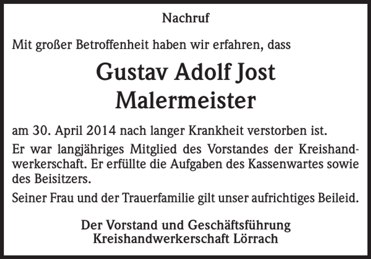 <p>Nachruf<br />Mit großer Betroffenheit haben wir erfahren, dass</p><p>Gustav Adolf Jost<br />Malermeister<br />am 30. April 2014 nach langer Krankheit verstorben ist.<br />Er war langjähriges Mitglied des Vorstandes der Kreishandwerkerschaft. Er erfüllte die Aufgaben des Kassenwartes sowie<br />des Beisitzers.<br />Seiner Frau und der Trauerfamilie gilt unser aufrichtiges Beileid.<br />Der Vorstand und Geschäftsführung<br />Kreishandwerkerschaft Lörrach</p>
