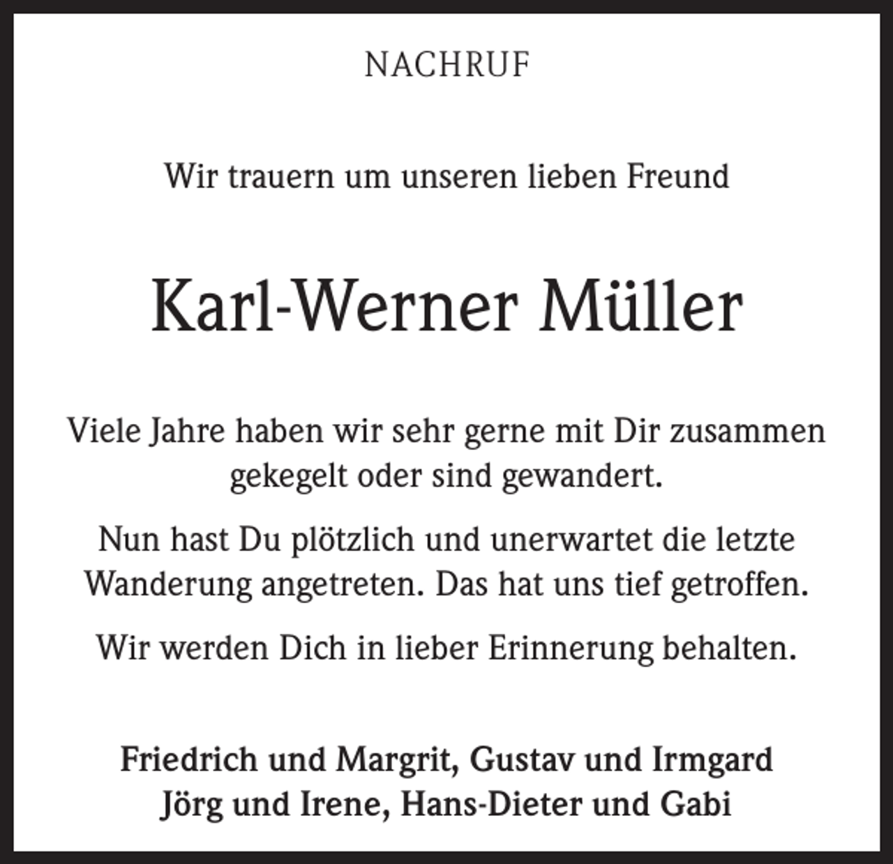 <p>NACHRUF<br />Wir trauern um unseren lieben Freund</p><p>Karl-Werner Müller<br />Viele Jahre haben wir sehr gerne mit Dir zusammen<br />gekegelt oder sind gewandert.<br />Nun hast Du plötzlich und unerwartet die letzte<br />­Wanderung angetreten. Das hat uns tief getroffen.<br />Wir werden Dich in lieber Erinnerung behalten.<br />Friedrich und Margrit, Gustav und Irmgard<br />Jörg und Irene, Hans-Dieter und Gabi</p>