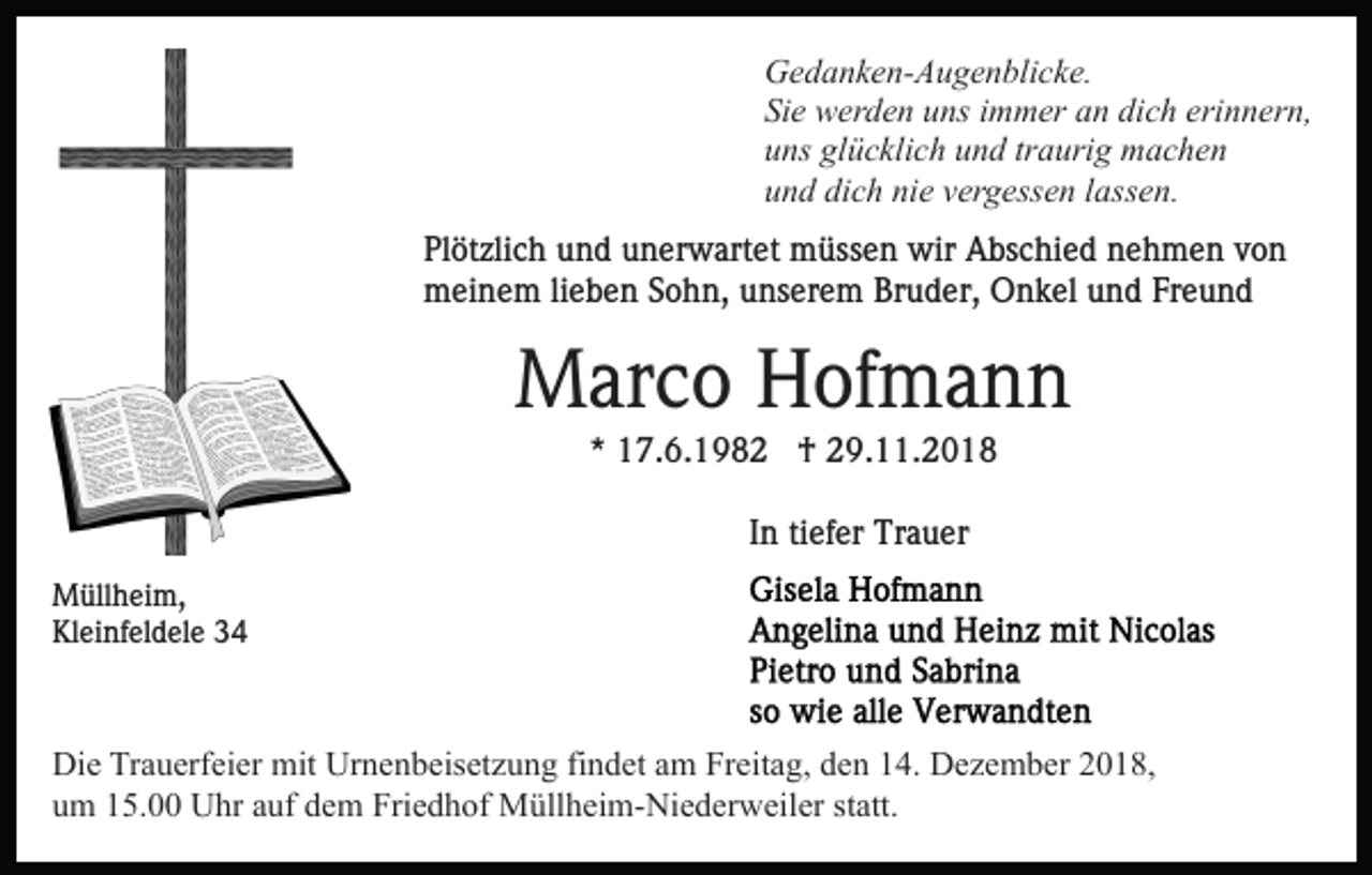 <p>Gedanken-Augenblicke.<br />Sie werden uns immer an dich erinnern,<br />uns glücklich und traurig machen<br />und dich nie vergessen lassen.<br />Plötzlich und unerwartet müssen wir Abschied nehmen von<br />meinem lieben Sohn, unserem Bruder, Onkel und Freund</p><p>Marco Hofmann<br />* 17.6.1982 † 29.11.2018<br />In tiefer Trauer<br />Müllheim,<br />Kleinfeldele 34</p><p>Die Trauerfeier mit Urnenbeisetzung findet am Freitag, den 14. Dezember 2018,<br />um 15.00 Uhr auf dem Friedhof Müllheim-Niederweiler statt.</p>