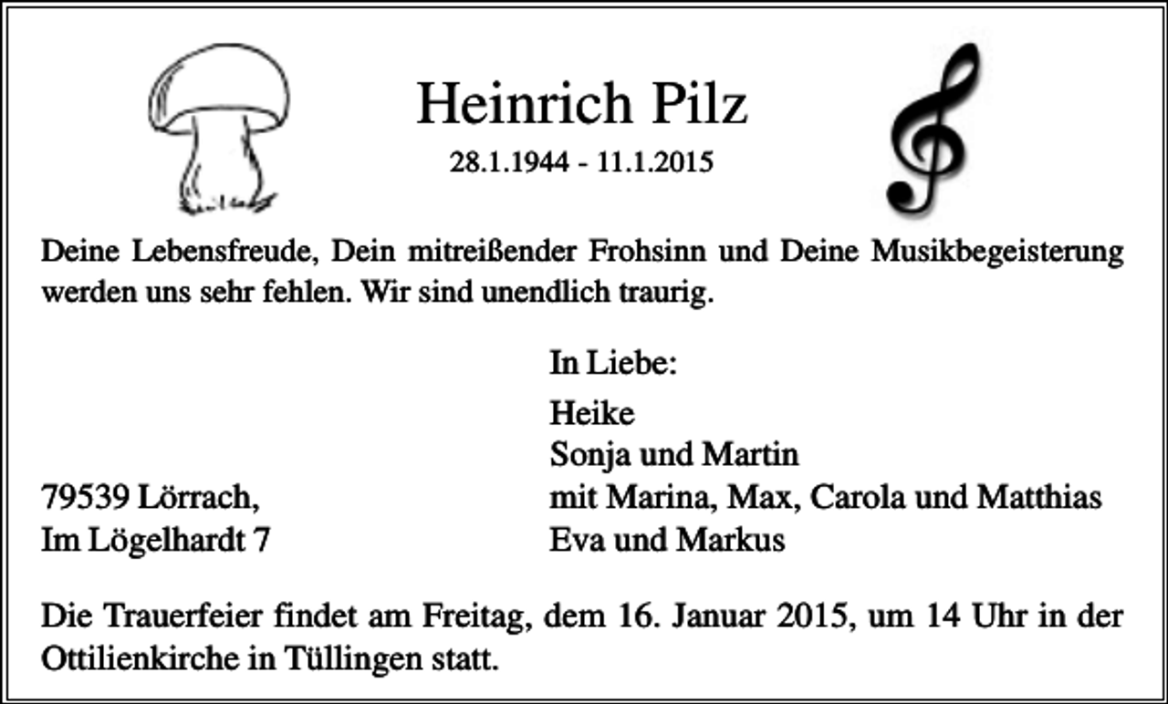 <p>Heinrich Pilz<br />28.1.1944 - 11.1.2015</p><p>Deine Lebensfreude, Dein mitreißender Frohsinn und Deine Musikbegeisterung<br />werden uns sehr fehlen. Wir sind unendlich traurig.</p><p>79539 Lörrach,<br />Im Lögelhardt 7</p><p>In Liebe:<br />Heike<br />Sonja und Martin<br />mit Marina, Max, Carola und Matthias<br />Eva und Markus</p><p>Die Trauerfeier findet am Freitag, dem 16. Januar 2015, um 14 Uhr in der<br />Ottilienkirche in Tüllingen statt.</p>