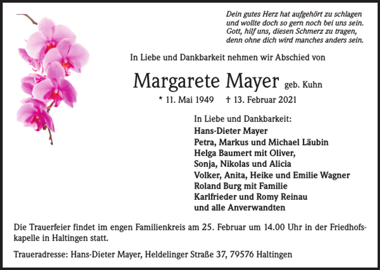 <p>Dein gutes Herz hat aufgehört zu schlagen<br />und wollte doch so gern noch bei uns sein.<br />Gott, hilf uns, diesen Schmerz zu tragen,<br />denn ohne dich wird manches anders sein.</p><p>In Liebe und Dankbarkeit nehmen wir Abschied von</p><p>Margarete Mayer geb. Kuhn<br />* 11. Mai 1949</p><p>† 13. Februar 2021</p><p>In Liebe und Dankbarkeit:<br />Hans-Dieter Mayer<br />Petra, Markus und Michael Läubin<br />Helga Baumert mit Oliver,<br />Sonja, Nikolas und Alicia<br />Volker, Anita, Heike und Emilie Wagner<br />Roland Burg mit Familie<br />Karlfrieder und Romy Reinau<br />und alle Anverwandten<br />Die Trauerfeier findet im engen Familienkreis am 25. Februar um 14.00 Uhr in der Friedhofskapelle in Haltingen statt.<br />Traueradresse: Hans-Dieter Mayer, Heldelinger Straße 37, 79576 Haltingen</p>