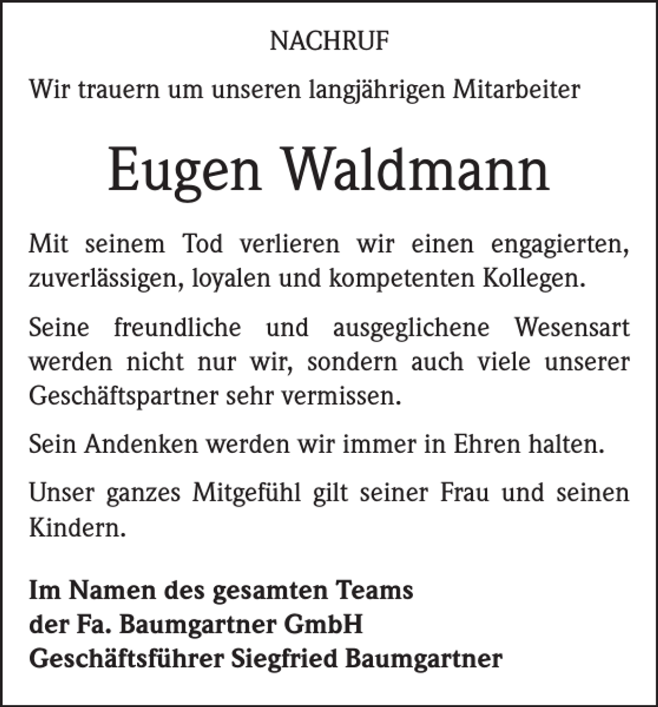 <p>Nachruf<br />Wir trauern um unseren langjährigen Mitarbeiter</p><p>Eugen Waldmann<br />Mit seinem Tod verlieren wir einen engagierten,<br />zuverlässigen, loyalen und kompetenten Kollegen.<br />Seine freundliche und ausgeglichene Wesensart<br />werden nicht nur wir, sondern auch viele unserer<br />Geschäftspartner sehr vermissen.<br />Sein Andenken werden wir immer in Ehren halten.<br />Unser ganzes Mitgefühl gilt seiner Frau und seinen<br />Kindern.<br />Im Namen des gesamten Teams<br />der Fa. Baumgartner GmbH<br />Geschäftsführer Siegfried Baumgartner</p>
