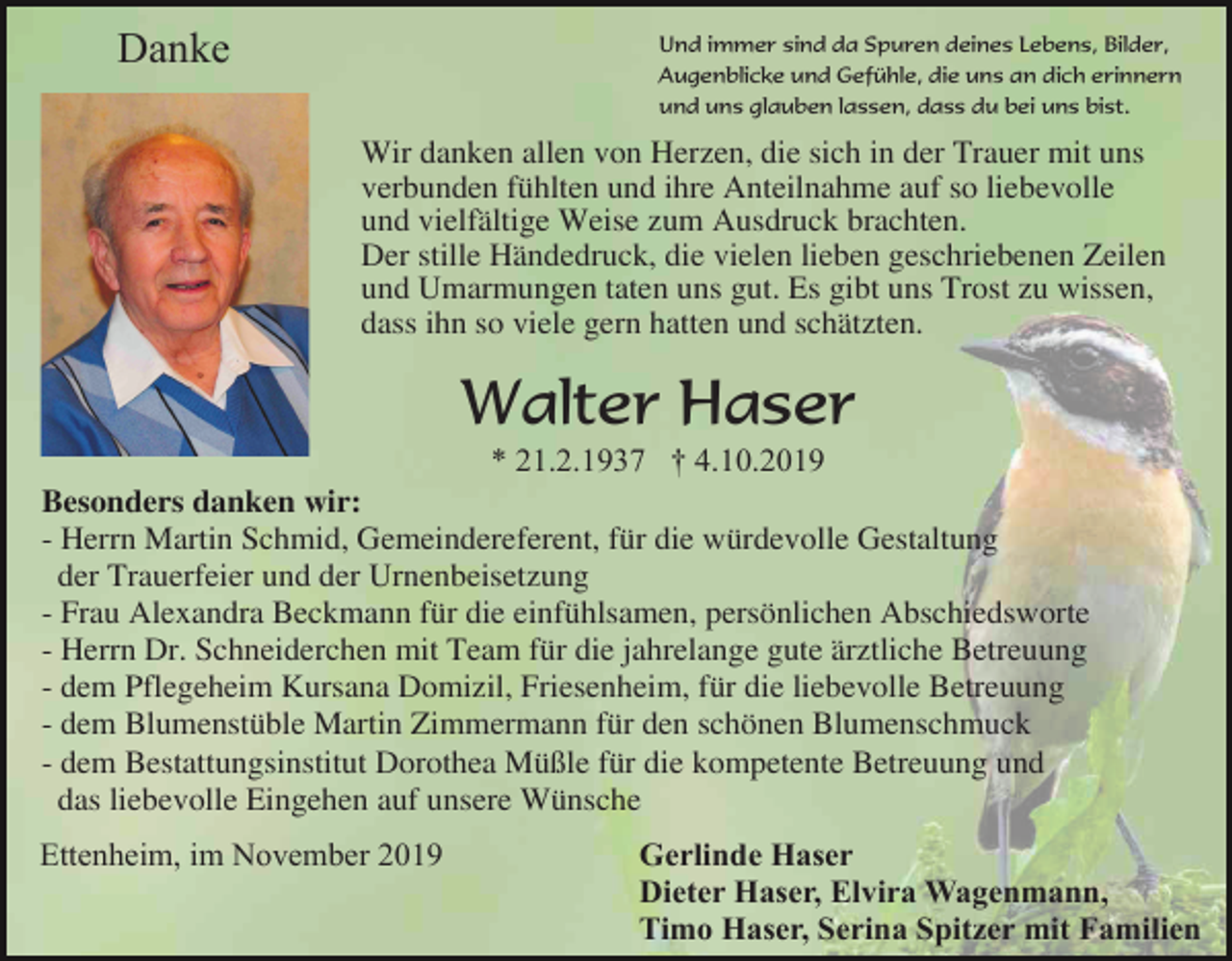 <p>Danke</p><p>Und immer sind da Spuren deines Lebens, Bilder,<br />Augenblicke und Gefühle, die uns an dich erinnern<br />und uns glauben lassen, dass du bei uns bist.</p><p>Wir danken allen von Herzen, die sich in der Trauer mit uns<br />verbunden fühlten und ihre Anteilnahme auf so liebevolle<br />und vielfältige Weise zum Ausdruck brachten.<br />Der stille Händedruck, die vielen lieben geschriebenen Zeilen<br />und Umarmungen taten uns gut. Es gibt uns Trost zu wissen,<br />dass ihn so viele gern hatten und schätzten.</p><p>Walter Haser<br />* 21.2.1937 † 4.10.2019<br />Besonders danken wir:<br />- Herrn Martin Schmid, Gemeindereferent, für die würdevolle Gestaltung<br />der Trauerfeier und der Urnenbeisetzung<br />- Frau Alexandra Beckmann für die einfühlsamen, persönlichen Abschiedsworte<br />- Herrn Dr. Schneiderchen mit Team für die jahrelange gute ärztliche Betreuung<br />- dem Pflegeheim Kursana Domizil, Friesenheim, für die liebevolle Betreuung<br />- dem Blumenstüble Martin Zimmermann für den schönen Blumenschmuck<br />- dem Bestattungsinstitut Dorothea Müßle für die kompetente Betreuung und<br />das liebevolle Eingehen auf unsere Wünsche<br />Ettenheim, im November 2019</p><p>Gerlinde Haser<br />Dieter Haser, Elvira Wagenmann,<br />Timo Haser, Serina Spitzer mit Familien</p>