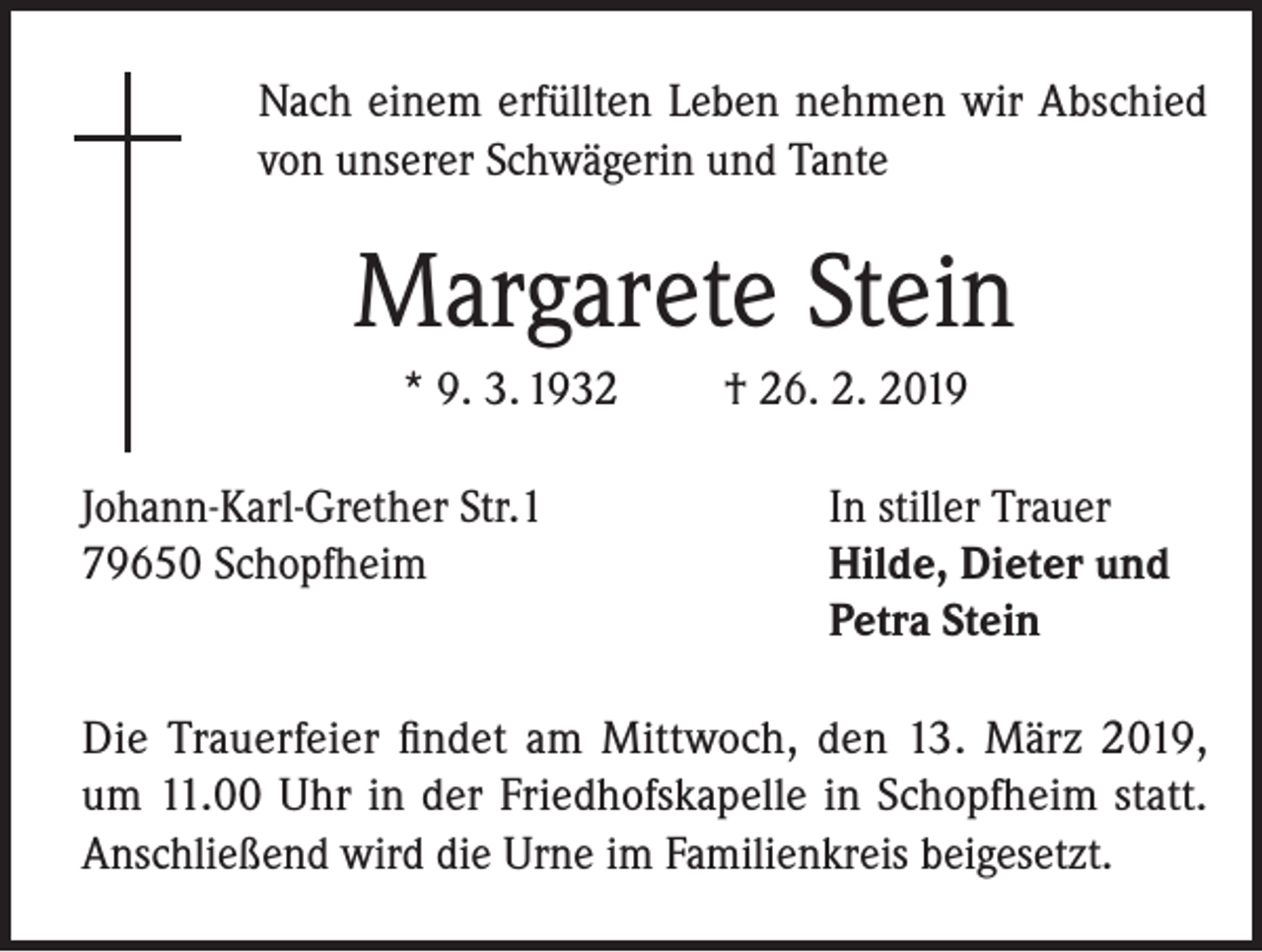 <p>Nach einem erfüllten Leben nehmen wir Abschied<br />von unserer Schwägerin und Tante</p><p>Margarete Stein<br />* 9. 3. 1932</p><p>† 26. 2. 2019</p><p>Johann-Karl-Grether Str.1<br />In stiller Trauer<br />79650 Schopfheim Hilde, Dieter und<br />Petra Stein<br />Die Trauerfeier findet am Mittwoch, den 13. März 2019,<br />um 11.00 Uhr in der Friedhofskapelle in Schopfheim statt.<br />Anschließend wird die Urne im Familienkreis beigesetzt.</p>